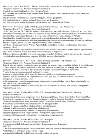 3• Q295599 Prova: IESES - 2012 - TJ-RN - Titular de Serviços de Notas e de Registros - Provimento por remoção
Disciplina: Direito Civil | Assuntos: Responsabilidade civil;
Quanto à responsabilidade pelo serviço, é correto afirmar:
a) O prestador responsabiliza-se por todos os danos decorrentes do evento, mesmo que tais vítimas não sejam
consumidores.
b) O profissional liberal responde objetivamente pelos serviços que prestar.
c) O surgimento de nova técnica torna defeituoso o serviço já prestado.
d) A época em que o serviço foi prestado não é relevante para constatação do defeito.
4• Q304868 Prova: FGV - 2012 - OAB - Exame de Ordem Unificado - IX - Primeira Fase
Disciplina: Direito Civil | Assuntos: Responsabilidade civil;
No dia 23 de junho de 2012, Alfredo, produtor rural, contratou a sociedade Simões Aviação Agrícola Ltda., com a
finalidade de pulverizar, por via aérea, sua plantação de soja. Ocorre que a pulverização se deu de forma incorreta,
ocasionando a perda integral da safra de abóbora pertencente a Nilson, vizinho lindeiro de Alfredo.
Considerando a situação hipotética e as regras de responsabilidade civil, assinale a afirmativa correta.
a) Com base no direito brasileiro, Alfredo responderá subjetivamente pelos danos causados a Nilson e a sociedade
Simões Aviação Agrícola Ltda. será responsabilizada de forma subsidiária.
b) Alfredo e a sociedade Simões Aviação Agrícola Ltda. responderão objetiva e solidariamente pelos danos
causados a Nilson.
c) Não há lugar para a responsabilidade civil solidária entre Alfredo e a sociedade Simões Aviação Agrícola Ltda.
pelos danos causados a Nilson, dada a inexistência da relação de preposição.
d) Trata-se de responsabilidade civil objetiva, em que a sociedade Simões Aviação Agrícola Ltda. é o responsável
principal pela reparação dos danos, enquanto Alfredo é responsável subsidiário.
5• Q304944 Prova: FGV - 2012 - OAB - Exame de Ordem Unificado - VIII - Primeira Fase
Disciplina: Direito Civil | Assuntos: Responsabilidade civil;
João dirigia seu veículo respeitando todas as normas de trânsito, com velocidade inferior à permitida para
o local, quando um bêbado atravessou a rua, sem observar as condições de tráfego. João não teve
condições de frear o veículo ou desviar-se dele, atingindo-o e causando-lhe graves ferimentos.
A partir do caso apresentado, assinale a afirmativa correta.
a) Houve responsabilidade civil, devendo João ser considerado culpado por sua conduta.
b) Faltou um dos elementos da responsabilidade civil, qual seja, a conduta humana, não ficando
configurada a responsabilidade civil.
c) Inexistiu um dos requisitos essenciais para caracterizar a responsabilidade civil: o dano indenizável e, por
isso, não deve ser responsabilizado.
d) Houve rompimento do nexo de causalidade, em razão da conduta da vítima, não restando configurada a
responsabilidade civil.
6• Q296074 Prova: CESGRANRIO - 2012 - EPE - Advogado Disciplina: Direito Civil | Assuntos:
Responsabilidade civil;
Um grave acidente com uma composição férrea de empresa pública do Estado X, prestadora do serviço público
ferroviário, foi causado por imperícia do maquinista que a conduzia. Em razão do acidente, os passageiros que
utilizavam o trem sofreram danos materiais e morais e pretendem, por isso, obter indenização.
Nessa situação, respondem pelos danos causados aos passageiros o(a)
a) Estado X e a empresa pública estadual, objetiva e solidariamente
b) Estado X, objetivamente, e o maquinista, solidariamente
c) Estado X, a empresa pública estadual e o maquinista, solidariamente
d) empresa pública estadual, subjetivamente, e o maquinista, regressivamente
e) empresa pública estadual, objetivamente, e o maquinista, regressivamente
7• Q296078 Prova: CESGRANRIO - 2012 - EPE - Advogado
Disciplina: Direito Civil | Assuntos: Responsabilidade civil;
O nexo de causalidade é elemento do ato ilícito e do descumprimento do contrato.
PORQUE
O nexo de causalidade estabelece vínculo imediato do dano com o fator de atribuição de responsabilidade.
Analisando-se as afirmações acima, conclui-se que
a) as duas afirmações são verdadeiras, e a segunda justifica a primeira.
 
