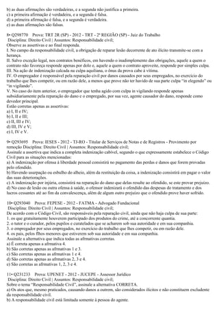 b) as duas afirmações são verdadeiras, e a segunda não justifica a primeira.
c) a primeira afirmação é verdadeira, e a segunda é falsa.
d) a primeira afirmação é falsa, e a segunda é verdadeira.
e) as duas afirmações são falsas.
8• Q298770 Prova: TRT 2R (SP) - 2012 - TRT - 2ª REGIÃO (SP) - Juiz do Trabalho
Disciplina: Direito Civil | Assuntos: Responsabilidade civil;
Observe as assertivas e ao final responda.
I. No campo da responsabilidade civil, a obrigação de reparar lesão decorrente de ato ilícito transmite-se com a
herança.
II. Salvo exceção legal, nos contratos benéficos, em havendo o inadimplemento das obrigações, aquele a quem o
contrato não favoreça responde apenas por dolo e, aquele a quem o contrato aproveite, responde por simples culpa.
III. Na ação de indenização calcada na culpa aquiliana, o ônus da prova cabe à vítima.
IV. O empregador é responsável pela reparação civil por danos causados por seus empregados, no exercício do
trabalho que lhes competir, ou em razão dele, a menos que prove não ter havido de sua parte culpa “in elegendo” ou
“in vigilando”.
V. No caso do item anterior, o empregador que tenha agido com culpa in vigilando responde apenas
subsidiariamente pela reparação do dano e o empregado, por sua vez, agente causador do dano, responde como
devedor principal.
Estão corretas apenas as assertivas:
a) I, II e IV;
b) I, II e III;
c) II, III e IV;
d) III, IV e V;
e) I, IV e V.
9• Q293695 Prova: IESES - 2012 - TJ-RO - Titular de Serviços de Notas e de Registros - Provimento por
remoção Disciplina: Direito Civil | Assuntos: Responsabilidade civil;
Assinale a assertiva que indica a completa indenização cabível, segundo o que expressamente estabelece o Código
Civil para as situações mencionadas:
a) A indenização por ofensa à liberdade pessoal consistirá no pagamento das perdas e danos que forem provadas
pelo ofendido.
b) Havendo usurpação ou esbulho do alheio, além da restituição da coisa, a indenização consistirá em pagar o valor
das suas deteriorações.
c) A indenização por injúria, consistirá na reparação do dano que delas resulte ao ofendido, se este provar prejuízo.
d) No caso de lesão ou outra ofensa à saúde, o ofensor indenizará o ofendido das despesas do tratamento e dos
lucros cessantes até ao fim da convalescença, além de algum outro prejuízo que o ofendido prove haver sofrido.
10• Q293040 Prova: FEPESE - 2012 - FATMA - Advogado Fundacional
Disciplina: Direito Civil | Assuntos: Responsabilidade civil;
De acordo com o Código Civil, são responsáveis pela reparação civil, ainda que não haja culpa de sua parte:
1. os que gratuitamente houverem participado dos produtos do crime, até a concorrente quantia.
2. o tutor e o curador, pelos pupilos e curatelados que se acharem sob sua autoridade e em sua companhia.
3. o empregador por seus empregados, no exercício do trabalho que lhes competir, ou em razão dele.
4. os pais, pelos flhos menores que estiverem sob sua autoridade e em sua companhia.
Assinale a alternativa que indica todas as afrmativas corretas.
a) É correta apenas a afrmativa 4.
b) São corretas apenas as afrmativas 1 e 3.
c) São corretas apenas as afrmativas 1 e 4.
d) São corretas apenas as afrmativas 2, 3 e 4.
e) São corretas as afrmativas 1, 2, 3 e 4.
11• Q231233 Prova: UPENET - 2012 - JUCEPE - Assessor Jurídico
Disciplina: Direito Civil | Assuntos: Responsabilidade civil;
Sobre o tema “Responsabilidade Civil”, assinale a alternativa CORRETA.
a) Os atos que, mesmo praticados, causando danos a outrem, são considerados ilícitos e não constituem excludente
da responsabilidade civil.
b) A responsabilidade civil está limitada somente à pessoa do agente.
 