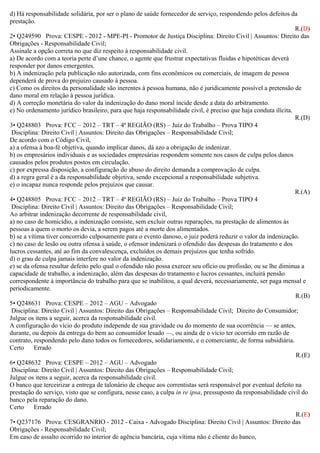 d) Há responsabilidade solidária, por ser o plano de saúde fornecedor de serviço, respondendo pelos defeitos da
prestação.
R.(D)
2• Q249590 Prova: CESPE - 2012 - MPE-PI - Promotor de Justiça Disciplina: Direito Civil | Assuntos: Direito das
Obrigações - Responsabilidade Civil;
Assinale a opção correta no que diz respeito à responsabilidade civil.
a) De acordo com a teoria perte d’une chance, o agente que frustrar expectativas fluidas e hipotéticas deverá
responder por danos emergentes.
b) A indenização pela publicação não autorizada, com fins econômicos ou comerciais, de imagem de pessoa
dependerá de prova do prejuízo causado à pessoa.
c) Como os direitos da personalidade são inerentes à pessoa humana, não é juridicamente possível a pretensão de
dano moral em relação à pessoa jurídica.
d) A correção monetária do valor da indenização do dano moral incide desde a data do arbitramento.
e) No ordenamento jurídico brasileiro, para que haja responsabilidade civil, é preciso que haja conduta ilícita.
R.(D)
3• Q248803 Prova: FCC – 2012 – TRT – 4ª REGIÃO (RS) – Juiz do Trabalho – Prova TIPO 4
Disciplina: Direito Civil | Assuntos: Direito das Obrigações – Responsabilidade Civil;
De acordo com o Código Civil,
a) a ofensa à boa-fé objetiva, quando implicar danos, dá azo a obrigação de indenizar.
b) os empresários individuais e as sociedades empresárias respondem somente nos casos de culpa pelos danos
causados pelos produtos postos em circulação.
c) por expressa disposição, a configuração do abuso do direito demanda a comprovação de culpa.
d) a regra geral é a da responsabilidade objetiva, sendo excepcional a responsabilidade subjetiva.
e) o incapaz nunca responde pelos prejuízos que causar.
R.(A)
4• Q248805 Prova: FCC – 2012 – TRT – 4ª REGIÃO (RS) – Juiz do Trabalho – Prova TIPO 4
Disciplina: Direito Civil | Assuntos: Direito das Obrigações – Responsabilidade Civil;
Ao arbitrar indenização decorrente de responsabilidade civil,
a) no caso de homicídio, a indenização consiste, sem excluir outras reparações, na prestação de alimentos às
pessoas a quem o morto os devia, a serem pagos até a morte dos alimentados.
b) se a vítima tiver concorrido culposamente para o evento danoso, o juiz poderá reduzir o valor da indenização.
c) no caso de lesão ou outra ofensa à saúde, o ofensor indenizará o ofendido das despesas do tratamento e dos
lucros cessantes, até ao fim da convalescença, excluídos os demais prejuízos que tenha sofrido.
d) o grau de culpa jamais interfere no valor da indenização.
e) se da ofensa resultar defeito pelo qual o ofendido não possa exercer seu ofício ou profissão, ou se lhe diminua a
capacidade de trabalho, a indenização, além das despesas do tratamento e lucros cessantes, incluirá pensão
correspondente à importância do trabalho para que se inabilitou, a qual deverá, necessariamente, ser paga mensal e
periodicamente.
R.(B)
5• Q248631 Prova: CESPE – 2012 – AGU – Advogado
Disciplina: Direito Civil | Assuntos: Direito das Obrigações – Responsabilidade Civil; Direito do Consumidor;
Julgue os itens a seguir, acerca da responsabilidade civil.
A configuração do vício do produto independe de sua gravidade ou do momento de sua ocorrência — se antes,
durante, ou depois da entrega do bem ao consumidor lesado —, ou ainda de o vício ter ocorrido em razão de
contrato, respondendo pelo dano todos os fornecedores, solidariamente, e o comerciante, de forma subsidiária.
Certo Errado
R.(E)
6• Q248632 Prova: CESPE – 2012 – AGU – Advogado
Disciplina: Direito Civil | Assuntos: Direito das Obrigações – Responsabilidade Civil;
Julgue os itens a seguir, acerca da responsabilidade civil.
O banco que terceirizar a entrega de talonário de cheque aos correntistas será responsável por eventual defeito na
prestação do serviço, visto que se configura, nesse caso, a culpa in re ipsa, pressuposto da responsabilidade civil do
banco pela reparação do dano.
Certo Errado
R.(E)
7• Q237176 Prova: CESGRANRIO - 2012 - Caixa - Advogado Disciplina: Direito Civil | Assuntos: Direito das
Obrigações - Responsabilidade Civil;
Em caso de assalto ocorrido no interior de agência bancária, cuja vítima não é cliente do banco,
 