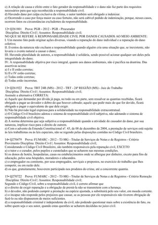c) A relação de causa e efeito entre o fato gerador da responsabilidade e o dano não faz parte dos requisitos
necessários para que seja reconhecida a responsabilidade civil.
d) Havendo dano por culpa exclusiva da vítima, o autor também será obrigado a indenizar.
e) Ocorrendo o caso por força maior ou caso fortuito, não será cabível pedido de indenização, porque, nesses casos,
ocorrem fatos ou circunstâncias excludentes da responsabilidade.
12• Q261801 Prova: PGR - 2012 - PGR - Procurador
Disciplina: Direito Civil | Assuntos: Responsabilidade civil;
NO QUE SE REFERE À RESPONSABILIDADE CIVIL POR DANOS CAUSADOS AO MEIO AMBIENTE:
I. Um mesmo fato pode originar ações diversas, visando a reparação do dano individual e a reparação do dano
coletivo;
II. Eventos da natureza não excluem a responsabilidade quando alguém cria uma situação que, se inexistente, não
levaria o evento natural a causar o dano;
III. Havendo pluralidade de autores, a responsabilidade é solidária, sendo possivel acionar qualquer um deles pela
integralidade do dano;
IV. A responsabilidade objetiva por risco integral, quanto aos danos ambientais, não é pacifica na doutrina. Das
assertivas acima:
a) I e II estão corretas;
b) II e IV estão corretas;
c) Todas estão corretas;
d) Todas estão incorretas.
13• Q261922 Prova: TRT 24R (MS) - 2012 - TRT - 24ª REGIÃO (MS) - Juiz do Trabalho
Disciplina: Direito Civil | Assuntos: Responsabilidade civil;
Assinale a alternativa CORRETA:
a) Aquele que demandar por dívida já paga, no todo ou em parte, sem ressalvar as quantias recebidas, ficará
obrigado a pagar ao devedor o dobro do que houver cobrado; aquele que pedir mais do que for devido, ficará
obrigado a pagar o equivalente do que dele exigir.
b) Não há previsão legal expressa para a solidariedade na responsabilidade extracontratual.
c) O Código Civil brasileiro adotou o sistema de responsabilidade civil subjetiva, não adotando o sistema de
responsabilidade civil objetiva.
d) A norma determina que seja subjetiva a responsabilidade quando a atividade do causador do dano, por sua
natureza, implicar risco para o direito de outrem.
e) Com o advento da Emenda Constitucional nº. 45, de 08 de dezembro de 2004, a prestação de serviços está sujeita
às leis trabalhistas ou às leis especiais, não se regendo pelas disposições contidas no Código Civil brasileiro.
14• Q270479 Prova: FUMARC - 2012 - TJ-MG - Titular de Serviços de Notas e de Registros - Critério
Provimento Disciplina: Direito Civil | Assuntos: Responsabilidade civil;
Considerando o Código Civil Brasileiro, são também responsáveis pela reparação civil, EXCETO
a) o tutor e o curador, pelos pupilos e curatelados que se acharem nas mesmas condições.
b) os donos de hotéis, hospedarias, casas ou estabelecimentos onde se albergue por dinheiro, exceto para fins de
educação, pelos seus hóspedes, moradores e educandos.
c) o empregador ou comitente, por seus empregados, serviçais e prepostos, no exercício do trabalho que lhes
competir, ou em razão dele.
d) os que, gratuitamente, houverem participado nos produtos do crime, até a concorrente quantia.
15• Q270722 Prova: FUMARC - 2012 - TJ-MG - Titular de Serviços de Notas e de Registros - Critério Remoção
Disciplina: Direito Civil | Assuntos: Responsabilidade civil;
Segundo o Código Civil, sobre a responsabilidade civil, é correto afirmar que
a) o direito de exigir reparação e a obrigação de prestá-la não se transmitem com a herança.
b) o devedor, não podendo cumprir a prestação na espécie ajustada, a substituirá pelo seu valor, em moeda corrente.
c) o incapaz não responde pelos prejuízos que causar, se as pessoas por ele responsáveis não tiverem obrigação de
fazê-lo ou não dispuserem de meios suficientes.
d) a responsabilidade criminal é independente da civil, não podendo questionar mais sobre a existência do fato, ou
sobre quem seja o seu autor, quando estas questões se acharem decididas no juízo civil.
 