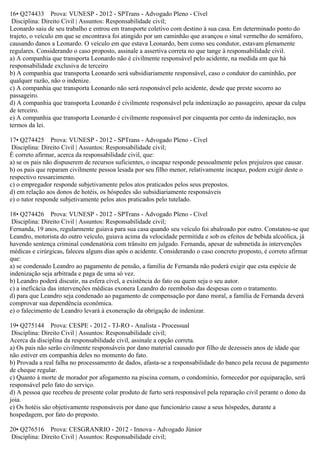 16• Q274433 Prova: VUNESP - 2012 - SPTrans - Advogado Pleno - Cível
Disciplina: Direito Civil | Assuntos: Responsabilidade civil;
Leonardo saiu de seu trabalho e entrou em transporte coletivo com destino à sua casa. Em determinado ponto do
trajeto, o veículo em que se encontrava foi atingido por um caminhão que avançou o sinal vermelho do semáforo,
causando danos a Leonardo. O veículo em que estava Leonardo, bem como seu condutor, estavam plenamente
regulares. Considerando o caso proposto, assinale a assertiva correta no que tange à responsabilidade civil.
a) A companhia que transporta Leonardo não é civilmente responsável pelo acidente, na medida em que há
responsabilidade exclusiva de terceiro
b) A companhia que transporta Leonardo será subsidiariamente responsável, caso o condutor do caminhão, por
qualquer razão, não o indenize.
c) A companhia que transporta Leonardo não será responsável pelo acidente, desde que preste socorro ao
passageiro.
d) A companhia que transporta Leonardo é civilmente responsável pela indenização ao passageiro, apesar da culpa
de terceiro.
e) A companhia que transporta Leonardo é civilmente responsável por cinquenta por cento da indenização, nos
termos da lei.
17• Q274425 Prova: VUNESP - 2012 - SPTrans - Advogado Pleno - Cível
Disciplina: Direito Civil | Assuntos: Responsabilidade civil;
É correto afirmar, acerca da responsabilidade civil, que:
a) se os pais não dispuserem de recursos suficientes, o incapaz responde pessoalmente pelos prejuízos que causar.
b) os pais que reparam civilmente pessoa lesada por seu filho menor, relativamente incapaz, podem exigir deste o
respectivo ressarcimento.
c) o empregador responde subjetivamente pelos atos praticados pelos seus prepostos.
d) em relação aos donos de hotéis, os hóspedes são subsidiariamente responsáveis
e) o tutor responde subjetivamente pelos atos praticados pelo tutelado.
18• Q274426 Prova: VUNESP - 2012 - SPTrans - Advogado Pleno - Cível
Disciplina: Direito Civil | Assuntos: Responsabilidade civil;
Fernanda, 19 anos, regularmente guiava para sua casa quando seu veículo foi abalroado por outro. Constatou-se que
Leandro, motorista do outro veículo, guiava acima da velocidade permitida e sob os efeitos de bebida alcoólica, já
havendo sentença criminal condenatória com trânsito em julgado. Fernanda, apesar de submetida às intervenções
médicas e cirúrgicas, faleceu alguns dias após o acidente. Considerando o caso concreto proposto, é correto afirmar
que:
a) se condenado Leandro ao pagamento de pensão, a família de Fernanda não poderá exigir que esta espécie de
indenização seja arbitrada e paga de uma só vez.
b) Leandro poderá discutir, na esfera cível, a existência do fato ou quem seja o seu autor.
c) a ineficácia das intervenções médicas exonera Leandro do reembolso das despesas com o tratamento.
d) para que Leandro seja condenado ao pagamento de compensação por dano moral, a família de Fernanda deverá
comprovar sua dependência econômica.
e) o falecimento de Leandro levará à exoneração da obrigação de indenizar.
19• Q275144 Prova: CESPE - 2012 - TJ-RO - Analista - Processual
Disciplina: Direito Civil | Assuntos: Responsabilidade civil;
Acerca da disciplina da responsabilidade civil, assinale a opção correta.
a) Os pais não serão civilmente responsáveis por dano material causado por filho de dezesseis anos de idade que
não estiver em companhia deles no momento do fato.
b) Provada a real falha no processamento de dados, afasta-se a responsabilidade do banco pela recusa de pagamento
de cheque regular.
c) Quanto à morte de morador por afogamento na piscina comum, o condomínio, fornecedor por equiparação, será
responsável pelo fato do serviço.
d) A pessoa que recebeu de presente colar produto de furto será responsável pela reparação civil perante o dono da
joia.
e) Os hotéis são objetivamente responsáveis por dano que funcionário cause a seus hóspedes, durante a
hospedagem, por fato do preposto.
20• Q276516 Prova: CESGRANRIO - 2012 - Innova - Advogado Júnior
Disciplina: Direito Civil | Assuntos: Responsabilidade civil;
 