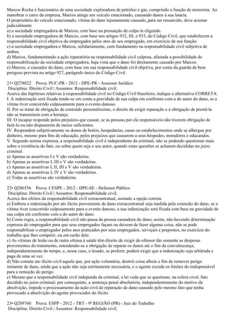 Marcos Rocha é funcionário de uma sociedade exploradora de petróleo e gás, cumprindo a função de motorista. Ao
manobrar o carro da empresa, Marcos atinge um veículo estacionado, causando danos à sua lataria.
O proprietário do veículo estacionado, vítima do dano injustamente causado, para ser ressarcido, deve acionar
judicialmente
a) a sociedade empregadora de Marcos, com base na presunção de culpa in eligendo.
b) a sociedade empregadora de Marcos, com base nos artigos 932, III, e 933, do Código Civil, que estabelecem a
responsabilidade civil objetiva do empregador pelos atos de seu empregado, em exercício de sua função.
c) a sociedade empregadora e Marcos, solidariamente, com fundamento na responsabilidade civil subjetiva de
ambos.
d) Marcos, fundamentando a ação reparatória na responsabilidade civil culposa, afastada a possibilidade de
responsabilização da sociedade empregadora, haja vista que o dano foi diretamente causado por Marcos.
e) Marcos, o causador do dano, com base em sua responsabilidade civil objetiva, por conta da guarda de bem
perigoso prevista no artigo 927, parágrafo único do Código Civil.
21• Q278022 Prova: PUC-PR - 2012 - DPE-PR - Assessor Jurídico
Disciplina: Direito Civil | Assuntos: Responsabilidade civil;
Acerca das hipóteses relativas à responsabilidade civil no Código Civil brasileiro, indique a alternativa CORRETA:
I. A indenização será fixada tendo-se em conta a gravidade de sua culpa em confronto com a do autor do dano, se a
vítima tiver concorrido culposamente para o evento danoso.
II. Por se tratar de obrigação de conteúdo personalíssimo, o direito de exigir reparação e a obrigação de prestá-la
não se transmitem com a herança.
III. O incapaz responde pelos prejuízos que causar, se as pessoas por ele responsáveis não tiverem obrigação de
fazê-lo ou não dispuserem de meios suficientes.
IV. Respondem subjetivamente os donos de hotéis, hospedarias, casas ou estabelecimentos onde se albergue por
dinheiro, mesmo para fins de educação, pelos prejuízos que causarem a seus hóspedes, moradores e educandos.
V. Segundo norma expressa, a responsabilidade civil é independente da criminal, não se podendo questionar mais
sobre a existência do fato, ou sobre quem seja o seu autor, quando estas questões se acharem decididas no juízo
criminal.
a) Apenas as assertivas I e V são verdadeiras.
b) Apenas as assertivas I, III e V são verdadeiras.
c) Apenas as assertivas I, II, III e V são verdadeiras.
d) Apenas as assertivas I, IV e V são verdadeiras.
e) Todas as assertivas são verdadeiras.
22• Q286556 Prova: CESPE - 2012 - DPE-SE - Defensor Público
Disciplina: Direito Civil | Assuntos: Responsabilidade civil;
Acerca dos efeitos da responsabilidade civil extracontratual, assinale a opção correta.
a) Embora a indenização por ato ilícito proveniente de dano extracontratual seja medida pela extensão do dano, se a
vítima tiver concorrido culposamente para o evento danoso, a sua indenização será fixada com base na gravidade de
sua culpa em confronto com a do autor do dano.
b) Como regra, a responsabilidade civil não passa da pessoa causadora do dano; assim, não havendo determinação
expressa do empregador para que seus empregados façam ou deixem de fazer alguma coisa, não se pode
responsabilizar o empregador pelos atos praticados por seus empregados, serviçais e prepostos, no exercício do
trabalho que lhes competir, ou em razão dele.
c) As vítimas de lesão ou de outra ofensa à saúde têm direito de exigir do ofensor tão somente as despesas
provenientes do tratamento, estendendo-se a obrigação de reparar os danos até o fim da convalescença,
independentemente do tempo, e, nesse caso, o lesado, se preferir, poderá exigir que a indenização seja arbitrada e
paga de uma só vez.
d) Não comete ato ilícito civil aquele que, por ação voluntária, destrói coisa alheia a fim de remover perigo
iminente de dano, ainda que a ação não seja estritamente necessária, e o agente exceda os limites do indispensável
para a remoção do perigo.
e) Mesmo que a responsabilidade civil independa da criminal, a lei veda que se questione, na esfera cível, fato
decidido no juízo criminal; por conseguinte, a sentença penal absolutória, independentemente do motivo da
absolvição, impede o processamento da ação civil de reparação de dano causado pelo mesmo fato que tenha
provocado a absolvição do agente provocador do ilícito.
23• Q289760 Prova: ESPP - 2012 - TRT - 9ª REGIÃO (PR) - Juiz do Trabalho
Disciplina: Direito Civil | Assuntos: Responsabilidade civil;
 