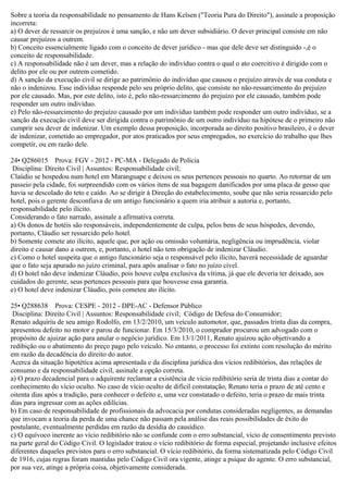 Sobre a teoria da responsabilidade no pensamento de Hans Kelsen ("Teoria Pura do Direito"), assinale a proposição
incorreta:
a) O dever de ressarcir os prejuízos é uma sanção, e não um dever subsidiário. O dever principal consiste em não
causar prejuízos a outrem.
b) Conceito essencialmente ligado com o conceito de dever jurídico - mas que dele deve ser distinguido -,é o
conceito de responsabilidade.
c) A responsabilidade não é um dever, mas a relação do indivíduo contra o qual o ato coercitivo é dirigido com o
delito por ele ou por outrem cometido.
d) A sanção da execução civil se dirige ao patrimônio do indivíduo que causou o prejuízo através de sua conduta e
não o indenizou. Esse indivíduo responde pelo seu próprio delito, que consiste no não-ressarcimento do prejuízo
por ele causado. Mas, por este delito, isto é, pelo não-ressarcimento do prejuízo por ele causado, também pode
responder um outro indivíduo.
e) Pelo não-ressarcimento do prejuízo causado por um indivíduo também pode responder um outro indivíduo, se a
sanção da execução civil deve ser dirigida contra o patrimônio de um outro indivíduo na hipótese de o primeiro não
cumprir seu dever de indenizar. Um exemplo dessa proposição, incorporada ao direito positivo brasileiro, é o dever
de indenizar, cometido ao empregador, por atos praticados por seus empregados, no exercício do trabalho que lhes
competir, ou em razão dele.
24• Q286015 Prova: FGV - 2012 - PC-MA - Delegado de Polícia
Disciplina: Direito Civil | Assuntos: Responsabilidade civil;
Claúdio se hospedou num hotel em Maranguape e deixou os seus pertences pessoais no quarto. Ao retornar de um
passeio pela cidade, foi surpreendido com os vários itens de sua bagagem danificados por uma placa de gesso que
havia se descolado do teto e caído. Ao se dirigir à Direção do estabelecimento, soube que não seria ressarcido pelo
hotel, pois o gerente desconfiava de um antigo funcionário a quem iria atribuir a autoria e, portanto,
responsabilidade pelo ilícito.
Considerando o fato narrado, assinale a afirmativa correta.
a) Os donos de hotéis são responsáveis, independentemente de culpa, pelos bens de seus hóspedes, devendo,
portanto, Cláudio ser ressarcido pelo hotel.
b) Somente comete ato ilícito, aquele que, por ação ou omissão voluntária, negligência ou imprudência, violar
direito e causar dano a outrem, e, portanto, o hotel não tem obrigação de indenizar Cláudio.
c) Como o hotel suspeita que o antigo funcionário seja o responsável pelo ilícito, haverá necessidade de aguardar
que o fato seja apurado no juízo criminal, para após analisar o fato no juízo cível.
d) O hotel não deve indenizar Cláudio, pois houve culpa exclusiva da vítima, já que ele deveria ter deixado, aos
cuidados do gerente, seus pertences pessoais para que houvesse essa garantia.
e) O hotel deve indenizar Cláudio, pois cometeu ato ilícito.
25• Q288638 Prova: CESPE - 2012 - DPE-AC - Defensor Público
Disciplina: Direito Civil | Assuntos: Responsabilidade civil; Código de Defesa do Consumidor;
Renato adquiriu de seu amigo Rodolfo, em 13/2/2010, um veículo automotor, que, passados trinta dias da compra,
apresentou defeito no motor e parou de funcionar. Em 15/3/2010, o comprador procurou um advogado com o
propósito de ajuizar ação para anular o negócio jurídico. Em 13/1/2011, Renato ajuizou ação objetivando a
redibição ou o abatimento do preço pago pelo veículo. No entanto, o processo foi extinto com resolução do mérito
em razão da decadência do direito do autor.
Acerca da situação hipotética acima apresentada e da disciplina jurídica dos vícios redibitórios, das relações de
consumo e da responsabilidade civil, assinale a opção correta.
a) O prazo decadencial para o adquirente reclamar a existência de vício redibitório seria de trinta dias a contar do
conhecimento do vício oculto. No caso de vício oculto de difícil constatação, Renato teria o prazo de até cento e
oitenta dias após a tradição, para conhecer o defeito e, uma vez constatado o defeito, teria o prazo de mais trinta
dias para ingressar com as ações edilícias.
b) Em caso de responsabilidade de profissionais da advocacia por condutas consideradas negligentes, as demandas
que invocam a teoria da perda de uma chance não passam pela análise das reais possibilidades de êxito do
postulante, eventualmente perdidas em razão da desídia do causídico.
c) O equívoco inerente ao vício redibitório não se confunde com o erro substancial, vício de consentimento previsto
na parte geral do Código Civil. O legislador tratou o vício redibitório de forma especial, projetando inclusive efeitos
diferentes daqueles previstos para o erro substancial. O vício redibitório, da forma sistematizada pelo Código Civil
de 1916, cujas regras foram mantidas pelo Código Civil ora vigente, atinge a psique do agente. O erro substancial,
por sua vez, atinge a própria coisa, objetivamente considerada.
 