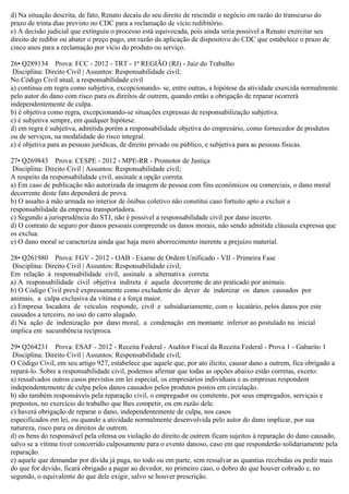 d) Na situação descrita, de fato, Renato decaiu do seu direito de rescindir o negócio em razão do transcurso do
prazo de trinta dias previsto no CDC para a reclamação de vício redibitório.
e) A decisão judicial que extinguiu o processo está equivocada, pois ainda seria possível a Renato exercitar seu
direito de redibir ou abater o preço pago, em razão da aplicação de dispositivo do CDC que estabelece o prazo de
cinco anos para a reclamação por vício do produto ou serviço.
26• Q289134 Prova: FCC - 2012 - TRT - 1ª REGIÃO (RJ) - Juiz do Trabalho
Disciplina: Direito Civil | Assuntos: Responsabilidade civil;
No Código Civil atual, a responsabilidade civil
a) continua em regra como subjetiva, excepcionando- se, entre outras, a hipótese da atividade exercida normalmente
pelo autor do dano com risco para os direitos de outrem, quando então a obrigação de reparar ocorrerá
independentemente de culpa.
b) é objetiva como regra, excepcionando-se situações expressas de responsabilização subjetiva.
c) é subjetiva sempre, em qualquer hipótese.
d) em regra é subjetiva, admitida porém a responsabilidade objetiva do empresário, como fornecedor de produtos
ou de serviços, na modalidade do risco integral.
e) é objetiva para as pessoas jurídicas, de direito privado ou público, e subjetiva para as pessoas físicas.
27• Q269843 Prova: CESPE - 2012 - MPE-RR - Promotor de Justiça
Disciplina: Direito Civil | Assuntos: Responsabilidade civil;
A respeito da responsabilidade civil, assinale a opção correta.
a) Em caso de publicação não autorizada da imagem de pessoa com fins econômicos ou comerciais, o dano moral
decorrente deste fato dependerá de prova.
b) O assalto à mão armada no interior de ônibus coletivo não constitui caso fortuito apto a excluir a
responsabilidade da empresa transportadora.
c) Segundo a jurisprudência do STJ, não é possível a responsabilidade civil por dano incerto.
d) O contrato de seguro por danos pessoais compreende os danos morais, não sendo admitida cláusula expressa que
os exclua.
e) O dano moral se caracteriza ainda que haja mero aborrecimento inerente a prejuízo material.
28• Q261980 Prova: FGV - 2012 - OAB - Exame de Ordem Unificado - VII - Primeira Fase
Disciplina: Direito Civil | Assuntos: Responsabilidade civil;
Em relação à responsabilidade civil, assinale a alternativa correta.
a) A responsabilidade civil objetiva indireta é aquela decorrente de ato praticado por animais.
b) O Código Civil prevê expressamente como excludente do dever de indenizar os danos causados por
animais, a culpa exclusiva da vítima e a força maior.
c) Empresa locadora de veículos responde, civil e subsidiariamente, com o locatário, pelos danos por este
causados a terceiro, no uso do carro alugado.
d) Na ação de indenização por dano moral, a condenação em montante inferior ao postulado na inicial
implica em sucumbência recíproca.
29• Q264231 Prova: ESAF - 2012 - Receita Federal - Auditor Fiscal da Receita Federal - Prova 1 - Gabarito 1
Disciplina: Direito Civil | Assuntos: Responsabilidade civil;
O Código Civil, em seu artigo 927, estabelece que aquele que, por ato ilícito, causar dano a outrem, fica obrigado a
repará-lo. Sobre a responsabilidade civil, podemos afirmar que todas as opções abaixo estão corretas, exceto:
a) ressalvados outros casos previstos em lei especial, os empresários individuais e as empresas respondem
independentemente de culpa pelos danos causados pelos produtos postos em circulação.
b) são também responsáveis pela reparação civil, o empregador ou comitente, por seus empregados, serviçais e
prepostos, no exercício do trabalho que lhes competir, ou em razão dele.
c) haverá obrigação de reparar o dano, independentemente de culpa, nos casos
especificados em lei, ou quando a atividade normalmente desenvolvida pelo autor do dano implicar, por sua
natureza, risco para os direitos de outrem.
d) os bens do responsável pela ofensa ou violação do direito de outrem ficam sujeitos à reparação do dano causado,
salvo se a vítima tiver concorrido culposamente para o evento danoso, caso em que responderão solidariamente pela
reparação.
e) aquele que demandar por dívida já paga, no todo ou em parte, sem ressalvar as quantias recebidas ou pedir mais
do que for devido, ficará obrigado a pagar ao devedor, no primeiro caso, o dobro do que houver cobrado e, no
segundo, o equivalente do que dele exigir, salvo se houver prescrição.
 
