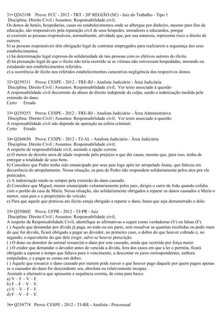31• Q262198 Prova: FCC - 2012 - TRT - 20ª REGIÃO (SE) - Juiz do Trabalho - Tipo 1
Disciplina: Direito Civil | Assuntos: Responsabilidade civil;
Os donos de hotéis, hospedarias, casas ou estabelecimentos onde se albergue por dinheiro, mesmo para fins de
educação, são responsáveis pela reparação civil de seus hóspedes, moradores e educandos, porque
a) exercem as pessoas responsáveis, normalmente, atividade que, por sua natureza, representa risco a direito de
outrem.
b) as pessoas responsáveis têm obrigação legal de contratar empregados para realizarem a segurança dos seus
estabelecimentos.
c) há determinação legal expressa da solidariedade de tais pessoas com os efetivos autores do ilícito.
d) há presunção legal de que o ilícito não teria ocorrido se as vítimas não estivessem hospedadas, morando ou
estudando nos estabelecimentos referidos.
e) a ocorrência de ilícito nos referidos estabelecimentos caracteriza negligência dos respectivos donos.
32• Q259331 Prova: CESPE - 2012 - TRE-RJ - Analista Judiciário - Área Judiciária
Disciplina: Direito Civil | Assuntos: Responsabilidade civil; Ver texto associado à questão
A responsabilidade civil decorrente do abuso de direito independe da culpa, sendo a indenização medida pela
extensão do dano.
Certo Errado
33• Q259253 Prova: CESPE - 2012 - TRE-RJ - Analista Judiciário - Área Administrativa
Disciplina: Direito Civil | Assuntos: Responsabilidade civil; Ver texto associado à questão
A responsabilidade civil não depende de apuração na esfera criminal.
Certo Errado
34• Q260650 Prova: CESPE - 2012 - TJ-AL - Analista Judiciário - Área Judiciária
Disciplina: Direito Civil | Assuntos: Responsabilidade civil;
A respeito de responsabilidade civil, assinale a opção correta.
a) O menor de dezoito anos de idade responde pelo prejuízo a que der causa, mesmo que, para isso, tenha de
entregar a totalidade de seus bens.
b) Considere que Pedro tenha sido emancipado por seus pais logo após ter atropelado Joana, que faleceu em
decorrência do atropelamento. Nessa situação, os pais de Pedro não respondem solidariamente pelos atos por ele
praticados.
c) A indenização mede-se sempre pela extensão do dano causado.
d) Considere que Miguel, menor emancipado voluntariamente pelos pais, dirigia o carro de João quando colidiu
com o portão da casa de Maria. Nessa situação, são solidariamente obrigados a reparar os danos causados a Maria o
menor, seus pais e o proprietário do veículo.
e) Para que aquele que praticou ato ilícito esteja obrigado a reparar o dano, basta que seja demonstrado o dolo.
35• Q250602 Prova: UFPR - 2012 - TJ-PR - Juiz
Disciplina: Direito Civil | Assuntos: Responsabilidade civil;
A respeito de Responsabilidade Civil, identifique as afirmativas a seguir como verdadeiras (V) ou falsas (F):
( ) Aquele que demandar por dívida já paga, no todo ou em parte, sem ressalvar as quantias recebidas ou pedir mais
do que for devido, ficará obrigado a pagar ao devedor, no primeiro caso, o dobro do que houver cobrado e, no
segundo, o equivalente do que dele exigir, salvo se houver prescrição.
( ) O dono ou detentor do animal ressarcirá o dano por este causado, ainda que ocorrido por força maior.
( ) O credor que demandar o devedor antes de vencida a dívida, fora dos casos em que a lei o permita, ficará
obrigado a esperar o tempo que faltava para o vencimento, a descontar os juros correspondentes, embora
estipulados, e a pagar as custas em dobro.
( ) Aquele que ressarcir o dano causado por outrem pode reaver o que houver pago daquele por quem pagou apenas
se o causador do dano for descendente seu, absoluta ou relativamente incapaz.
Assinale a alternativa que apresenta a sequência correta, de cima para baixo.
a) V – F – V – F.
b) F – F – V – V.
c) V – V – F – F.
d) F – V – F – V.
36• Q254774 Prova: CESPE - 2012 - TJ-RR - Analista - Processual
 