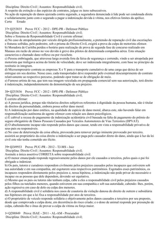 Disciplina: Direito Civil | Assuntos: Responsabilidade civil;
A respeito da extinção e das espécies de contratos, julgue os itens subsecutivos.
Na ação de reparação de danos ajuizada contra segurado, a seguradora denunciada à lide pode ser condenada direta
e solidariamente junto com o segurado a pagar a indenização devida à vítima, nos efetivos limites da apólice.
Certo Errado
37• Q253835 Prova: FCC - 2012 - DPE-PR - Defensor Público
Disciplina: Direito Civil | Assuntos: Responsabilidade civil;
Sobre o Sistema de Responsabilidade Civil é correto afirmar:
a) No caso de atropelamento por veículo dirigido profissionalmente, a pretensão de reparação civil das escoriações
e fraturas sofridas, pelo pedrestre, sob o prisma do Direito Civil, exigirá a prova da culpa do motorista ofensor.
b) Moradora de Curitiba perdeu o horário para realização de prova de segunda fase de concurso realizado em
Manaus em razão de atraso no voo devido à greve dos pilotos de determinada companhia aérea. Esta situação
caracteriza o chamado dano reflexo ou por ricochete.
c) Pessoa embriagada, que atravessa larga avenida fora da faixa de segurança e correndo, vindo a ser atropelada por
motorista que trafegava acima do limite de velocidade, deve ser indenizada integralmente, com base no princípio da
restitutio in integrum.
d) Microempresário contrata as empresas X e Y para o transporte cumulativo de uma carga que deixa de ser
entregue em seu destino. Nesse caso, cada transportador deve responder pelo eventual descumprimento do contrato
relativamente ao respectivo percurso, podendo opor tratar-se de obrigação de meio.
e) Famoso artista de rua, que tem sua imagem veiculada em propaganda comercial sem sua autorização, terá direito
à indenização, independentemente da demonstração de seu prejuízo.
38• Q253836 Prova: FCC - 2012 - DPE-PR - Defensor Público
Disciplina: Direito Civil | Assuntos: Responsabilidade civil;
É correto afirmar:
a) A pessoa jurídica, porque não titulariza direitos subjetivos referentes à dignidade da pessoa humana, não é titular
de direitos da personalidade, embora possa sofrer dano moral.
b) A indenização por dano estético, na qualidade de espécie de dano moral, abarca este, não havendo falar em
responsabilização autônoma do agente ofensor com relação aos danos psicológicos.
c) É cabível a recusa do pagamento da indenização acidentária civil baseada na falta de pagamento do prêmio do
seguro obrigatório de Danos Pessoais Causados por Veículos Automotores de Vias Terrestres (DPVAT).
d) O absolutamente incapaz não responde pelos danos que causar, tendo em vista a responsabilidade privativa de
seus pais ou responsáveis.
e) No caso de deterioração da coisa alheia, provocada para remover perigo iminente provocado por terceiro,
assistirá ao proprietário da coisa direito a indenização a ser paga pelo causador direto do dano, ainda que à luz da lei
civil este não tenha cometido ato ilícito.
39• Q249933 Prova: PUC-PR - 2012 - TJ-MS - Juiz
Disciplina: Direito Civil | Assuntos: Responsabilidade civil;
Assinale a única assertiva CORRETA sobre responsabilidade civil:
a) O menor emancipado responde regressivamente pelos danos por ele causados a terceiros, pelos quais o pai foi
obrigado a indenizar.
b) Os pais, tutores e curadores respondem civilmente pelos prejuízos causados pelos incapazes que estiverem sob
sua autoridade e em sua companhia, até esgotarem seus respectivos patrimônios. Esgotados esses patrimônios, os
incapazes respondem diretamente pelos prejuízos e, nessa hipótese, a indenização não pode privar do necessário o
incapaz ou as pessoas que dele dependem, devendo ser equitativa.
c) Mesmo que os pais ou tutores não tenham culpa, cabe a eles a responsabilidade civil pelos prejuízos causados
pelos filhos ou tutelados menores, quando estiverem em sua companhia e sob sua autoridade, cabendo- lhes, porém,
ação regressiva em caso de dolo ou culpa dos menores.
d) A responsabilidade civil é solidária nos casos de coautoria da violação danosa do direito de outrem e subsidiária
nas hipóteses em que a lei fixa a responsabilidade por atos de terceiros.
e) O proprietário de veículo responde solidária e objetivamente pelos danos causados a terceiros por seu preposto,
desde que comprovada a culpa deste, em decorrência do risco criado; e o dono de animal responde por presunção de
culpa, cabendo-lhe o ônus de provar a culpa da vítima ou força maior.
1• Q288849 Prova: ISAE - 2011 - AL-AM - Procurador
Disciplina: Direito Civil | Assuntos: Responsabilidade civil;
 