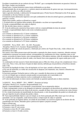 Esculápio é proprietário de um cachorro da raça “Pit Bull”, que o acompanha diariamente em passeios à beira do
Rio Negro, sempre sem focinheira.
Durante anos, o animal doméstico nunca trouxe atribulações ao seu dono.
Em determinado dia, em ato agressivo, o cachorro atacou um adolescente de quinze anos que, inconsequentemente,
atirou grãos de milhos nos olhos do animal.
Após a agressão inusitada, o adolescente foi transportado para o Pronto Socorro Municipal no dia 28 de agosto,
constatando-se diversas fraturas no corpo.
O responsável pelo adolescente ingressou com ação condenatória do dono do animal agressor, postulando danos
materiais e morais.
Diante desse quadro, analise as afirmativas a seguir.
I. O animal atuou em legítima defesa própria, não podendo o seu dono ser responsabilizado.
II. Incide a responsabilidade sem culpa ou objetiva.
III. São devidos danos morais e materiais.
IV. O ato do adolescente caracteriza força maior a relevar a responsabilidade do dono do animal.
V. Sendo a responsabilidade objetiva não existe excludente possível.
Assinale:
a) se somente as afirmativas II e V forem verdadeiras.
b) se somente as afirmativas IV e V forem verdadeiras.
c) se somente as afirmativas I e III forem verdadeiras.
d) se somente as afirmativas II e III forem verdadeiras.
e) se somente as afirmativas I e IV forem verdadeiras.
2• Q288850 Prova: ISAE - 2011 - AL-AM - Procurador
Disciplina: Direito Civil | Assuntos: Responsabilidade civil;
Esculápio, condutor de veículo de passeio, é abalroado por coletivo da Viação Orca Ltda., vindo a falecer em
decorrência do evento.
Sua esposa e dois filhos promoveram ação buscando a reparação dos danos morais e materiais, obtendo sentença
condenatória consistente em pensão mensal, correspondente aos rendimentos da vítima, repartidos entre os três
autores, acrescidos de danos morais, estes correspondentes a 500 salários mínimos, além do reembolso das despesas
com hospital, não cobertas por plano de saúde, com funeral, bem como pagamento de seguro-saúde para os três
autores.
As condenações de trato sucessivo foram determinadas para os filhos da vítima, até que eles completassem vinte e
cinco anos. Para a viúva, não houve fixação de idade máxima, definida que ela perceberia os benefícios durante
toda a vida.
Em termos de liquidação do dano, à luz da legislação civil em vigor, assinale a afirmativa correta.
a) No caso de homicídio, as verbas são circunscritas às despesas com tratamento, luto, funeral e alimentos aos
familiares da vítima.
b) Inexistem quaisquer limitações para as verbas que o causador do dano possa ser condenado.
c) A lei civil dispõe que os menores somente podem ser pensionados até a maioridade civil.
d) A condenação em danos materiais exclui a condenação em danos morais.
e) O valor da indenização em danos morais está limitado ao quantum apurado para os danos materiais.
3• Q205332 Prova: MPDFT - 2011 - MPDFT - Promotor de Justiça
Disciplina: Direito Civil | Assuntos: Responsabilidade civil;
Quanto à responsabilidade civil contratual e extracontratual, leia as proposições abaixo:
I- Pode o transportador eximir-se da obrigação de indenizar o passageiro em decorrência de acidente de transporte,
comprovando culpa exclusiva da vítima ou de terceiro, causador do dano, bem como ocorrência de evento fortuito.
II- Em virtude do princípio da imutabilidade da cláusula penal, o valor da penalidade não poderá ser alterado pelo
juiz, por importar em pré-avaliação das perdas e danos.
III- Tem responsabilidade objetiva o pai em relação ao ato ilícito praticado pelo filho menor que tiver sob sua
autoridade e em sua companhia, sendo desnecessária a comprovação de culpa in vigilando.
IV- O ato praticado em legítima defesa, em estado de necessidade e no exercício regular de um direito não são
considerados atos ilícitos, liberando quem o praticou de reparar o prejuízo causado.
Pode-se afirmar que:
a) Somente o item III está correto.
b) Somente o item IV está correto.
c) Somente os itens III e IV estão corretos.
d) Somente os itens I e II estão corretos.
 