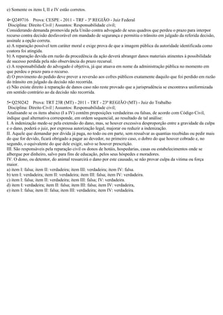 e) Somente os itens I, II e IV estão corretos.
4• Q249716 Prova: CESPE - 2011 - TRF - 3ª REGIÃO - Juiz Federal
Disciplina: Direito Civil | Assuntos: Responsabilidade civil;
Considerando demanda promovida pela União contra advogado de seus quadros que perdeu o prazo para interpor
recurso contra decisão desfavorável em mandado de segurança e permitiu o trânsito em julgado da referida decisão,
assinale a opção correta.
a) A reparação possível tem caráter moral e exige prova de que a imagem pública da autoridade identificada como
coatora foi atingida.
b) A reparação devida em razão da procedência da ação deverá abranger danos materiais atinentes à possibilidade
de sucesso perdida pela não observância do prazo recursal.
c) A responsabilidade do advogado é objetiva, já que atuava em nome da administração pública no momento em
que perdeu o prazo para o recurso.
d) O provimento do pedido deve prever a reversão aos cofres públicos exatamente daquilo que foi perdido em razão
do trânsito em julgado da decisão não recorrida.
e) Não existe direito à reparação de danos caso não reste provado que a jurisprudência se encontrava uniformizada
em sentido contrário ao da decisão não recorrida.
5• Q250242 Prova: TRT 23R (MT) - 2011 - TRT - 23ª REGIÃO (MT) - Juiz do Trabalho
Disciplina: Direito Civil | Assuntos: Responsabilidade civil;
Analisando se os itens abaixo (I a IV) contêm proposições verdadeiras ou falsas, de acordo com Código Civil,
indique qual alternativa corresponde, em ordem sequencial, ao resultado de tal análise:
I. A indenização mede-se pela extensão do dano, mas, se houver excessiva desproporção entre a gravidade da culpa
e o dano, poderá o juiz, por expressa autorização legal, majorar ou reduzir a indenização.
II. Aquele que demandar por divida já paga, no todo ou em parte, sem ressalvar as quantias recebidas ou pedir mais
do que for devido, ficará obrigado a pagar ao devedor, no primeiro caso, o dobro do que houver cobrado e, no
segundo, o equivalente do que dele exigir, salvo se houver prescrição.
III. São responsáveis pela reparação civil os donos de hotáis, hospedarias, casas ou estabelecimentos onde se
albergue por dinheiro, salvo para fins de educação, pelos seus hóspedes e moradores.
IV. O dono, ou detentor, do animal ressarcirá o dano por este causado, se näo provar culpa da vitima ou força
maior.
a) item I: falsa; item II: verdadeira; item III: verdadeira; item IV: falsa.
b) tem I: verdadeira; item II: verdadeira; item III: falsa; item IV: verdadeira.
c) item I: falsa; item II: verdadeira; item III: falsa; IV: verdadeira.
d) item I: verdadeira; item II: falsa; item III: falsa; item IV: verdadeira,
e) item I: falsa; item II: falsa; item III: verdadeira; item IV: verdadeira.
 
