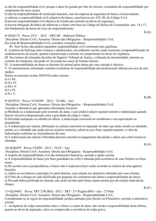 a) não há responsabilidade civil, porque o dano foi gerado por fato de terceiro, excludente de responsabilidade por
rompimento do nexo causal.
b) não há responsabilidade da instituição bancária, mas da empresa de segurança do banco exclusivamente.
c) subsiste a responsabilidade civil subjetiva do banco, com base no art. 932, III, do Código Civil.
d) haverá responsabilidade civil objetiva do Estado por omissão no dever de segurança.
e) haverá obrigação do banco de indenizar a vítima com base no Código de Defesa do Consumidor, arts. 14 e 17,
sob fundamento da teoria do risco do empreendimento.
R.(E)
8• Q242172 Prova: FCC – 2012 – DPE-SP – Defensor Público
Disciplina: Direito Civil | Assuntos: Direito das Obrigações – Responsabilidade Civil;
Em tema de Responsabilidade Civil, considere asserções abaixo.
R) Atos lícitos não podem engendrar responsabilidade civil contratual nem aquiliana.
II. A prática de bullying entre crianças e adolescentes, em ambiente escolar, pode ocasionar a responsabilização de
estabelecimento de ensino, quando caracterizada a omissão no cumprimento no dever de vigilância.
III. Nos termos de reiteradas decisões do Superior Tribunal de Justiça, a cláusula de incolumidade, inerente ao
contrato de transporte, não pode ser invocada nos casos de fortuito interno.
IV. A responsabilidade do dono ou detentor de animal pelos danos por este causado é objetiva.
V. O consentimento informado constitui excludente de responsabilidade dos profissionais liberais em caso de erro
médico.
Dentre as asserções acima APENAS estão corretas
a) I e III.
b) II e IV.
c) III e V.
d) I e IV.
e) II e V.
R.(B)
9• Q239522 Prova: VUNESP – 2012 – TJ-MG – Juiz
Disciplina: Direito Civil | Assuntos: Direito das Obrigações – Responsabilidade Civil;
Assinale a alternativa que apresenta informação incorreta.
a) Medindo-se a indenização pela extensão do dano, o juiz poderá reduzir equitativamente a indenização quando
houver excessiva desproporção entre a gravidade da culpa e o dano.
b) Havendo usurpação ou esbulho do alheio, a indenização consistirá no reembolsar o seu equivalente ao
prejudicado.
c) A indenização por injúria, difamação ou calúnia consistirá na reparação do dano que delas resulte ao ofendido,
porém, se o ofendido não puder provar prejuízo material, caberá ao juiz fixar, equitativamente, o valor da
indenização conforme as circunstâncias do caso.
d) A indenização por ofensa à liberdade pessoal consistirá no pagamento das perdas e danos que sobrevierem ao
ofendido.
R.(B)
10• Q240597 Prova: CESPE - 2012 - TJ-CE - Juiz
Disciplina: Direito Civil | Assuntos: Direito das Obrigações - Responsabilidade Civil;
A respeito da responsabilidade civil das instituições bancárias, assinale a opção correta.
a) A responsabilidade do banco por bens guardados no cofre é afastada pela ocorrência de caso fortuito ou força
maior.
b) De acordo com a jurisprudência, o banco não é responsável por roubo ocorrido no interior de uma agência
bancária.
c) Aplica-se aos bancos o princípio res perit domino, com relação aos depósitos efetuados por seus clientes.
d) O fato de o cheque ter sido falsificado por preposto do correntista não afasta a responsabilidade do banco.
e) Provada falha justificada no sistema, não serão devidos pelo banco danos morais por devolução indevida de
cheque.
R.(C)
11• Q236865 Prova: TRT 21R (RN) - 2012 - TRT - 21ª Região (RN) - Juiz - 2ª Parte
Disciplina: Direito Civil | Assuntos: Direito das Obrigações - Responsabilidade Civil;
Considerando-se as regras de responsabilidade jurídica adotadas pelo direito civil brasileiro, assinale a alternativa
correta:
I – na hipótese de culpa concorrente entre a vítima e o autor do dano, não incide a responsabilidade deste último,
quanto ao dever de reparação, salvo se comprovada a ocorrência de culpa grave;
 