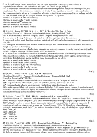 II – o dever de reparar o dano transmite-se com a herança, assumindo os sucessores, em conjunto, a
responsabilidade solidária com o espólio do “de cujus”, em face da obrigação legal;
III – os empresários individuais e também as sociedades empresárias possuem responsabilidade objetiva, e, não
subjetiva, em face de danos causados a terceiros, em virtude de bens e produtos produzidos e comercializados;
IV – qualquer entidade privada se responsabiliza pelos atos praticados por seus empregados, em razão do trabalho
por eles realizado, desde que se configure a culpa “in eligendo e “in vigilando”;
a) apenas as assertivas II e III estão corretas;
b) apenas as assertivas I e IV estão corretas;
c) apenas a assertiva IV está correta;
d) apenas a assertiva III está correta;
e) apenas as assertivas I e II estão corretas.
R.(D)
12• Q236868 Prova: TRT 21R (RN) - 2012 - TRT - 21ª Região (RN) - Juiz - 2ª Parte
Disciplina: Direito Civil | Assuntos: Direito das Obrigações - Responsabilidade Civil;
Leia as assertivas abaixo e marque a resposta correta a respeito da responsabilidade civil:
I – a indenização devida pelo incapaz será equitativa e não terá lugar se o privar do necessário;
II – no caso de lesão à saúde da vítima, o ofensor indenizará o ofendido pelos lucros cessantes, pelo prazo arbitrado
pelo juiz;
III – não apenas a culpabilidade do autor do dano, mas também a da vítima, devem ser consideradas para fins de
fixação do quantum indenizatório;
IV – o empregador é responsável pelos danos causados por seus empregados ou prepostos no exercício do trabalho
que lhes competir, ainda que estes não tenham agido culposamente;
V – a indenização decorrente de ofensa que resulte lesão, em virtude da qual o ofendido não possa exercer o seu
ofício ou profissão, ou tenha sua capacidade de trabalho reduzida, equivalerá sempre à pensão correspondente à
importância do trabalho para que se inabilitou, ou da depreciação que ele sofreu.
a) apenas as assertivas I e II estão corretas;
b) apenas as assertivas I e V estão corretas;
c) apenas as assertivas II, III e IV estão corretas;
d) apenas as assertivas I e III estão corretas;
e) apenas as assertivas IV e V estão corretas.
R.(C)
13• Q236612 Prova: FMP-RS - 2012 - PGE-AC - Procurador
Disciplina: Direito Civil | Assuntos: Direito das Obrigações - Responsabilidade Civil;
Assinale a alternativa INCORRETA.
a) Há previsão expressa de responsabilidade extracontratual solidária no Código Civil brasileiro.
b) Na responsabilidade extracontratual, como na contratual, se exige constituição em mora.
c) A responsabilidade solidária não se presume, resultando da lei ou da vontade das partes.
d) Haverá responsabilidade civil objetiva, no sistema do Código Civil, quando houver expressa determinação legal
ou quando a atividade habitual do agente, por sua natureza, implicar risco para o direito de outrem, o que não exclui
outros subsistemas de responsabilidade civil objetiva.
R.(B)
14• Q232625 Prova: FCC – 2012 – TER-SP – Analista Judiciário – Área Judiciária
Disciplina: Direito Civil | Assuntos: Direito das Obrigações; Direito das Obrigações – Responsabilidade Civil;
Platão, prefeito da cidade “Magnífica”, está sendo demandado judicialmente pela empresa de publicidade X em R$
50.000,00 pelos serviços prestados durante a campanha eleitoral. Ocorre que Platão já efetuou o pagamento da
quantia mencionada na data aprazada pelas partes. De acordo com o Código Civil brasileiro, salvo se houver
prescrição, a empresa de publicidade X, em razão da demanda de dívida já paga, ficará obrigada a pagar a Platão
a) R$ 25.000,00.
b) R$ 50.000,00.
c) R$ 75.000,00.
d) R$ 100.000,00.
e) R$ 125.000,00.
R.(D)
15• Q224806 Prova: FGV – 2012 – OAB – Exame de Ordem Unificado – VI – Primeira Fase
Disciplina: Direito Civil | Assuntos: Direito das Obrigações – Responsabilidade Civil;
Mirtes gosta de decorar a janela de sua sala com vasos de plantas. A síndica do prédio em que Mirtes mora já
advertiu a moradora do risco de queda dos vasos e de possível dano aos transeuntes e moradores do prédio. Num
dia de forte ventania, os vasos de Mirtes caíram sobre os carros estacionados na rua, causando sérios prejuízos.
 
