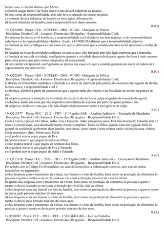 Nesse caso, é correto afirmar que Mirtes
a) poderá alegar motivo de força maior e não deverá indenizar os lesados.
b) está isenta de responsabilidade, pois não teve a intenção de causar prejuízo.
c) somente deverá indenizar os lesados se tiver agido dolosamente.
d) deverá indenizar os lesados, pois é responsável pelo dano causado.
R.(D)
16• Q222600 Prova: UEG - NÚCLEO - 2008 - PC-GO - Delegado de Polícia
Disciplina: Direito Civil | Assuntos: Direito das Obrigações - Responsabilidade Civil;
No sistema de direito civil brasileiro, a responsabilidade civil divide-se em dois regimes: o de responsabilidade
subjetiva e o de responsabilidade objetiva. Assim, é CORRETO afirmar que a responsabilidade objetiva
a) fundada no risco configura-se nos casos em que se determine que a conduta prevista na lei apresenta o caráter de
risco.
b) fundada no risco da atividade configura-se caso a caso, não havendo previsão legal expressa que a imponha.
c) fundada no risco da atividade, configura-se quando a atividade desenvolvida pelo agente do dano é mais onerosa
para certa pessoa que para outros integrantes da comunidade.
d) tem caráter excepcional, configurando-se apenas nos casos em que a conduta geradora do dever de indenizar é
expressamente prevista em lei.
R.(C)
17• Q222601 Prova: UEG - NÚCLEO - 2008 - PC-GO - Delegado de Polícia
Disciplina: Direito Civil | Assuntos: Direito das Obrigações - Responsabilidade Civil;
O direito civil brasileiro estabelece a ilicitude e o dever de indenizar pela prática do exercício não regular de direito.
Nesses casos, a responsabilidade civil é
a) objetiva, aferível a partir da consciência que o agente tinha dos limites e da finalidade do direito na prática do
ato.
b) subjetiva porque a violação da finalidade do direito é aferível pela culpa originária da intenção do agente.
c) objetiva, tendo em vista que não importa a consciência do excesso por parte de quem pratica o ato.
d) subjetiva, tendo em vista que a lei não dispõe expressamente sobre a inexigência de culpa.
R.(C)
18• Q213377 Prova: FCC – 2012 – TRT – 11ª Região (AM) – Analista Judiciário – Execução de Mandados
Disciplina: Direito Civil | Assuntos: Direito das Obrigações – Responsabilidade Civil;
Carla é viúva e possui três filhos, Adão, Eva e Eduardo. Adão tem quinze anos; Eva tem dezessete; Eduardo tem 21
anos e é excepcional, sem desenvolvimento mental completo. Todos os filhos quando estavam jogando bola no
quintal da residência quebraram duas janelas, uma mesa, cinco vasos e uma estátua muito valiosa da casa vizinha.
Carla ressarciu o dano. Neste caso, Carla
a) só poderá reaver o que pagou de Eva.
b) poderá reaver o que pagou de todos os filhos.
c) não poderá reaver o que pagou de nenhum dos filhos.
d) só poderá reaver o que pagou de Eva e Eduardo.
e) só poderá reaver o que pagou de Adão e Eduardo.
R.(C)
19• Q213378 Prova: FCC – 2012 – TRT – 11ª Região (AM) – Analista Judiciário – Execução de Mandados
Disciplina: Direito Civil | Assuntos: Direito das Obrigações – Responsabilidade Civil;
De acordo com o Código Civil brasileiro, no caso de homicídio, a indenização consiste, sem excluir outras
reparações, no pagamento
a) das despesas com o tratamento da vítima, seu funeral e o luto da família, bem como na prestação de alimentos às
pessoas a quem o morto os devia, levando-se em conta a duração provável da vida da vítima.
b) apenas das despesas com o tratamento da vítima, bem como na prestação de alimentos às pessoas a quem o
morto os devia, levando-se em conta a duração provável da vida da vítima.
c) das despesas com seu funeral e o luto da família, bem como na prestação de alimentos às pessoas a quem o morto
os devia, pelo período máximo de dois anos.
d) das despesas com seu funeral e o luto da família, bem como na prestação de alimentos às pessoas a quem o
morto os devia, pelo período máximo de cinco anos.
e) das despesas com o tratamento da vítima, seu funeral e o luto da família, bem como na prestação de alimentos às
pessoas a quem o morto os devia pelo período máximo de dez anos.
R.(A)
1• Q298987 Prova: FCC – 2011 – TRT – 1ª REGIÃO (RJ) – Juiz do Trabalho
Disciplina: Direito Civil | Assuntos: Direito das Obrigações – Responsabilidade Civil;
 