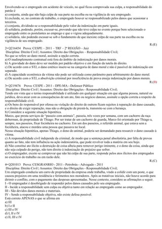 Envolvendo-se o empregado em acidente de veículo, no qual ficou comprovada sua culpa, a responsabilidade do
patrão é
a) conjunta, ainda que não haja culpa de sua parte na escolha ou na vigilância de seu empregado.
b) excluída, se, no contrato de trabalho, o empregado houver se responsabilizado pelos danos que ocasionar a
terceiros.
c) conjunta, dividindo-se a responsabilidade pelo valor da indenização em parte iguais.
d) solidária, podendo, porém, escusar-se, provando que não teve culpa no evento porque bem selecionado o
empregado entre os postulantes ao emprego e que o vigiou adequadamente.
e) solidária, não podendo escusar-se sob o fundamento de que inexiste culpa de sua parte na escolha ou na
vigilância de seu empregado.
R.(E)
2• Q216454 Prova: CESPE – 2011 – TRF – 2ª REGIÃO – Juiz
Disciplina: Direito Civil | Assuntos: Direito das Obrigações – Responsabilidade Civil;
No que se refere ao dano moral, assinale a opção correta.
a) O inadimplemento contratual está fora do âmbito da indenização por danos morais.
b) A gravidade do dano deve ser medida por padrão objetivo e em função da tutela do direito.
c) De acordo com o STJ, o dano estético insere-se na categoria de dano moral e não é passível de indenização em
separado.
d) A capacidade econômica da vítima não pode ser utilizada como parâmetro para arbitramento do dano moral.
e) De acordo com o STJ, a absolvição criminal por insuficiência de prova enseja indenização por danos morais.
R.(B)
3• Q219476 Prova: CESPE - 2011 - DPE-MA - Defensor Público
Disciplina: Direito Civil | Assuntos: Direito das Obrigações - Responsabilidade Civil;
Tendo em vista que o termo responsabilidade é utilizado em qualquer situação em que alguma pessoa, natural ou
jurídica, deva arcar com as consequências de um ato, fato ou negócio danoso, assinale a opção correta a respeito da
responsabilidade civil.
a) Os bens do responsável por ofensa ou violação do direito de outrem ficam sujeitos à reparação do dano causado,
e o direito de exigir reparação, mas não a obrigação de prestá-la, transmite-se com a herança.
b) Considere a seguinte situação hipotética.
Marco, que presta serviços de “passeio com animais”, passeia, três vezes por semana, com um cachorro da raça
doberman, de propriedade de Thiago. Por ser tratar de um cachorro de guarda, Marco foi orientado por Thiago a,
sempre, nos passeios, fixar focinheira no cachorro. Em um dos passeios, o referido animal, que estava sem a
focinheira, atacou e mordeu uma pessoa que passava no local.
Nessa situação hipotética, apenas Thiago, o dono do animal, poderia ser demandado para ressarcir o dano causado à
vítima.
c) A responsabilidade civil independe da criminal, de modo que a sentença penal absolutória, por falta de provas
quanto ao fato, não tem influência na ação indenizatória, que pode revolver toda a matéria em seu bojo.
d) Não constitui ato ilícito a destruição de coisa alheia para remover perigo iminente, e o dono da coisa, ainda que
não seja culpado do perigo, não tem direito à indenização do prejuízo que sofrer.
e) O empregador, exceto se comprovar que não há culpa de sua parte, responde pelos atos ilícitos dos empregados
no exercício do trabalho ou em razão dele.
R.(C)
4• Q201013 Prova: CESGRANRIO - 2011 - Petrobrás - Advogado - 2011
Disciplina: Direito Civil | Assuntos: Direito das Obrigações - Responsabilidade Civil;
Um empregado conduziu um carro de propriedade da empresa onde trabalha, vindo a colidir com um poste, o que
causou prejuízos em uma residência e ferimentos nos moradores. Após as tratativas iniciais, não houve acordo para
dirimir o conflito, com o pagamento das despesas apresentadas. Nesse contexto, considere as afirmações a seguir.
I - O empregador é desobrigado de responder pelos danos causados pelo seu empregado.
II - Incide a responsabilidade sem culpa ou objetiva tanto em relação ao empregado como ao empregador.
III - São devidos danos morais e materiais.
IV - Sendo a responsabilidade objetiva, não existe defesa possível.
Está correto APENAS o que se afirma em
a) III
b) I e II
c) III e IV
d) I, II e IV
e) II, III e IV
 