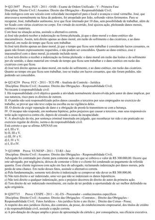 5• Q213697 Prova: FGV - 2011 - OAB - Exame de Ordem Unificado - V - Primeira Fase
Disciplina: Direito Civil | Assuntos: Direito das Obrigações - Responsabilidade Civil;
João trafegava com seu veículo com velocidade incompatível para o local e avançou o sinal vermelho. José, que
atravessava normalmente na faixa de pedestre, foi atropelado por João, sofrendo vários ferimentos. Para se
recuperar, José, trabalhador autônomo, teve que ficar internado por 10 dias, sem possibilidade de trabalhar, além de
ter ficado com várias cicatrizes no corpo. Em virtude do ocorrido, José ajuizou ação, pleiteando danos morais,
estéticos e materiais.
Com base na situação acima, assinale a alternativa correta.
a) José não poderá receber a indenização na forma pleiteada, já que o dano moral e o dano estético são
inacumuláveis. Assim, terá direito apenas ao dano moral, em razão do sofrimento e das cicatrizes, e ao dano
material, em razão do tempo que ficou sem trabalhar.
b) José terá direito apenas ao dano moral, já que o tempo que ficou sem trabalhar é considerado lucros cessantes, os
quais não foram expressamente requeridos, e não podem ser concedidos. Quanto ao dano estético, esse é
inacumulável com o dano moral, já estando incluído neste.
c) José terá direito a receber a indenização na forma pleiteada: o dano moral em razão das lesões e do sofrimento
por ele sentido, o dano material em virtude do tempo que ficou sem trabalhar e o dano estético em razão das
cicatrizes com que ficou.
d) José terá direito apenas ao dano moral, em razão do sofrimento, e ao dano estético, em razão das cicatrizes.
Quanto ao tempo em que ficou sem trabalhar, isso se traduz em lucros cessantes, que não foram pedidos, não
podendo ser concedidos.
6• Q214239 Prova: FCC - 2011 - TCE-PR - Analista de Controle - Jurídica
Disciplina: Direito Civil | Assuntos: Direito das Obrigações - Responsabilidade Civil;
No tocante à responsabilidade civil:
I. Há responsabilidade civil objetiva quando a atividade normalmente desenvolvida pelo autor do dano implicar, por
sua natureza, risco para os direitos de outrem.
II. O patrão não será responsabilizado pelos danos causados a terceiros por seus empregados no exercício do
trabalho, se provar que não teve culpa na escolha ou na vigilância deles.
III. O direito de exigir reparação de dano e a obrigação de prestá-la transmitem-se com a herança.
IV. O incapaz não responde, em nenhuma hipótese, pelos prejuízos que causar a terceiros, mas seus responsáveis
terão ação regressiva contra ele, depois de cessada a causa da incapacidade.
V. A absolvição do réu, por sentença criminal transitada em julgado, que reconhecer ter sido o ato praticado no
exercício regular de direito, isenta-o da responsabilidade civil.
Está correto o que se afirma APENAS em
a) I, III e V.
b) II, III e V.
c) III, IV e V.
d) I, IV e V.
e) I, II e IV.
7• Q210908 Prova: VUNESP - 2011 - TJ-RJ - Juiz
Disciplina: Direito Civil | Assuntos: Direito das Obrigações - Responsabilidade Civil;
Advogado foi contratado por cliente para contestar ação em que se cobrava o valor de R$ 300.000,00. Ocorre que
este advogado, por negligência, deixou de contestar o feito e o cliente foi condenado ao pagamento da referida
quantia. Esse cliente ingressou com ação em face do advogado, reclamando indenização por danos morais, pela
perda de uma chance. Em razão desses fatos, assinale a alternativa correta.
a) Pela fundamentação, somente terá direito à indenização se comprovar não dever os R$ 300.000,00.
b) Não terá direito a ser indenizado, uma vez que não se indenizam os danos hipotéticos.
c) Não terá direito a qualquer indenização, pois o prejuízo decorreu do direito do autor da primeira ação.
d) Tem direito de ser indenizado moralmente, em razão de ter perdido a oportunidade de ser melhor defendido na
ação originária.
8• Q207715 Prova: CESPE - 2011 - AL-ES - Procurador - conhecimentos específicos
Disciplina: Direito Civil | Assuntos: Direito das Obrigações - Contratos ; Direito das Obrigações -
Responsabilidade Civil; Fatos Jurídicos - Ato jurídico lícito e ato ilícito ; Direito das Coisas - Posse;
A respeito dos atos jurídicos ilícitos, dos contratos, da posse, do estabelecimento empresarial, dos títulos de crédito
e da responsabilidade civil, assinale a opção correta.
a) A pós-datação do cheque amplia o prazo de apresentação da cártula e, por consequência, sua eficácia executiva.
 