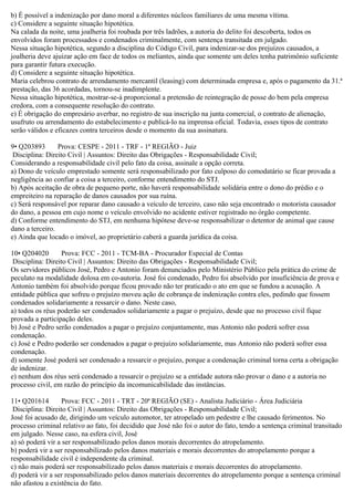 b) É possível a indenização por dano moral a diferentes núcleos familiares de uma mesma vítima.
c) Considere a seguinte situação hipotética.
Na calada da noite, uma joalheria foi roubada por três ladrões, a autoria do delito foi descoberta, todos os
envolvidos foram processados e condenados criminalmente, com sentença transitada em julgado.
Nessa situação hipotética, segundo a disciplina do Código Civil, para indenizar-se dos prejuízos causados, a
joalheria deve ajuizar ação em face de todos os meliantes, ainda que somente um deles tenha patrimônio suficiente
para garantir futura execução.
d) Considere a seguinte situação hipotética.
Maria celebrou contrato de arrendamento mercantil (leasing) com determinada empresa e, após o pagamento da 31.ª
prestação, das 36 acordadas, tornou-se inadimplente.
Nessa situação hipotética, mostrar-se-á proporcional a pretensão de reintegração de posse do bem pela empresa
credora, com a consequente resolução do contrato.
e) É obrigação do empresário averbar, no registro de sua inscrição na junta comercial, o contrato de alienação,
usufruto ou arrendamento do estabelecimento e publicá-lo na imprensa oficial. Todavia, esses tipos de contrato
serão válidos e eficazes contra terceiros desde o momento da sua assinatura.
9• Q203893 Prova: CESPE - 2011 - TRF - 1ª REGIÃO - Juiz
Disciplina: Direito Civil | Assuntos: Direito das Obrigações - Responsabilidade Civil;
Considerando a responsabilidade civil pelo fato da coisa, assinale a opção correta.
a) Dono de veículo emprestado somente será responsabilizado por fato culposo do comodatário se ficar provada a
negligência ao confiar a coisa a terceiro, conforme entendimento do STJ.
b) Após aceitação de obra de pequeno porte, não haverá responsabilidade solidária entre o dono do prédio e o
empreiteiro na reparação de danos causados por sua ruína.
c) Será responsável por reparar dano causado a veículo de terceiro, caso não seja encontrado o motorista causador
do dano, a pessoa em cujo nome o veículo envolvido no acidente estiver registrado no órgão competente.
d) Conforme entendimento do STJ, em nenhuma hipótese deve-se responsabilizar o detentor de animal que cause
dano a terceiro.
e) Ainda que locado o imóvel, ao proprietário caberá a guarda jurídica da coisa.
10• Q204020 Prova: FCC - 2011 - TCM-BA - Procurador Especial de Contas
Disciplina: Direito Civil | Assuntos: Direito das Obrigações - Responsabilidade Civil;
Os servidores públicos José, Pedro e Antonio foram denunciados pelo Ministério Público pela prática do crime de
peculato na modalidade dolosa em co-autoria. José foi condenado, Pedro foi absolvido por insuficiência de prova e
Antonio também foi absolvido porque ficou provado não ter praticado o ato em que se fundou a acusação. A
entidade pública que sofreu o prejuízo moveu ação de cobrança de indenização contra eles, pedindo que fossem
condenados solidariamente a ressarcir o dano. Neste caso,
a) todos os réus poderão ser condenados solidariamente a pagar o prejuízo, desde que no processo civil fique
provada a participação deles.
b) José e Pedro serão condenados a pagar o prejuízo conjuntamente, mas Antonio não poderá sofrer essa
condenação.
c) José e Pedro poderão ser condenados a pagar o prejuízo solidariamente, mas Antonio não poderá sofrer essa
condenação.
d) somente José poderá ser condenado a ressarcir o prejuízo, porque a condenação criminal torna certa a obrigação
de indenizar.
e) nenhum dos réus será condenado a ressarcir o prejuízo se a entidade autora não provar o dano e a autoria no
processo civil, em razão do princípio da incomunicabilidade das instâncias.
11• Q201614 Prova: FCC - 2011 - TRT - 20ª REGIÃO (SE) - Analista Judiciário - Área Judiciária
Disciplina: Direito Civil | Assuntos: Direito das Obrigações - Responsabilidade Civil;
José foi acusado de, dirigindo um veículo automotor, ter atropelado um pedestre e lhe causado ferimentos. No
processo criminal relativo ao fato, foi decidido que José não foi o autor do fato, tendo a sentença criminal transitado
em julgado. Nesse caso, na esfera civil, José
a) só poderá vir a ser responsabilizado pelos danos morais decorrentes do atropelamento.
b) poderá vir a ser responsabilizado pelos danos materiais e morais decorrentes do atropelamento porque a
responsabilidade civil é independente da criminal.
c) não mais poderá ser responsabilizado pelos danos materiais e morais decorrentes do atropelamento.
d) poderá vir a ser responsabilizado pelos danos materiais decorrentes do atropelamento porque a sentença criminal
não afastou a existência do fato.
 