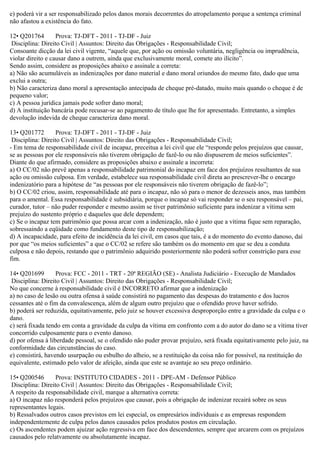 e) poderá vir a ser responsabilizado pelos danos morais decorrentes do atropelamento porque a sentença criminal
não afastou a existência do fato.
12• Q201764 Prova: TJ-DFT - 2011 - TJ-DF - Juiz
Disciplina: Direito Civil | Assuntos: Direito das Obrigações - Responsabilidade Civil;
Consoante dicção da lei civil vigente, “aquele que, por ação ou omissão voluntária, negligência ou imprudência,
violar direito e causar dano a outrem, ainda que exclusivamente moral, comete ato ilícito”.
Sendo assim, considere as proposições abaixo e assinale a correta:
a) Não são acumuláveis as indenizações por dano material e dano moral oriundos do mesmo fato, dado que uma
exclui a outra;
b) Não caracteriza dano moral a apresentação antecipada de cheque pré-datado, muito mais quando o cheque é de
pequeno valor;
c) A pessoa jurídica jamais pode sofrer dano moral;
d) A instituição bancária pode recusar-se ao pagamento de título que lhe for apresentado. Entretanto, a simples
devolução indevida de cheque caracteriza dano moral.
13• Q201772 Prova: TJ-DFT - 2011 - TJ-DF - Juiz
Disciplina: Direito Civil | Assuntos: Direito das Obrigações - Responsabilidade Civil;
- Em tema de responsabilidade civil de incapaz, preceitua a lei civil que ele “responde pelos prejuízos que causar,
se as pessoas por ele responsáveis não tiverem obrigação de fazê-lo ou não dispuserem de meios suficientes”.
Diante do que afirmado, considere as proposições abaixo e assinale a incorreta:
a) O CC/02 não prevê apenas a responsabilidade patrimonial do incapaz em face dos prejuízos resultantes de sua
ação ou omissão culposa. Em verdade, estabelece sua responsabilidade civil direta ao prescrever-lhe o encargo
indenizatório para a hipótese de “as pessoas por ele responsáveis não tiverem obrigação de fazê-lo”;
b) O CC/02 criou, assim, responsabilidade até para o incapaz, não só para o menor de dezesseis anos, mas também
para o amental. Essa responsabilidade é subsidiária, porque o incapaz só vai responder se o seu responsável – pai,
curador, tutor – não puder responder e mesmo assim se tiver patrimônio suficiente para indenizar a vítima sem
prejuízo do sustento próprio e daqueles que dele dependem;
c) Se o incapaz tem patrimônio que possa arcar com a indenização, não é justo que a vítima fique sem reparação,
sobressaindo a eqüidade como fundamento deste tipo de responsabilização;
d) A incapacidade, para efeito de incidência da lei civil, em casos que tais, é a do momento do evento danoso, daí
por que “os meios suficientes” a que o CC/02 se refere são também os do momento em que se deu a conduta
culposa e não depois, restando que o patrimônio adquirido posteriormente não poderá sofrer constrição para esse
fim.
14• Q201699 Prova: FCC - 2011 - TRT - 20ª REGIÃO (SE) - Analista Judiciário - Execução de Mandados
Disciplina: Direito Civil | Assuntos: Direito das Obrigações - Responsabilidade Civil;
No que concerne à responsabilidade civil é INCORRETO afirmar que a indenização
a) no caso de lesão ou outra ofensa à saúde consistirá no pagamento das despesas do tratamento e dos lucros
cessantes até o fim da convalescença, além de algum outro prejuízo que o ofendido prove haver sofrido.
b) poderá ser reduzida, equitativamente, pelo juiz se houver excessiva desproporção entre a gravidade da culpa e o
dano.
c) será fixada tendo em conta a gravidade da culpa da vítima em confronto com a do autor do dano se a vítima tiver
concorrido culposamente para o evento danoso.
d) por ofensa à liberdade pessoal, se o ofendido não puder provar prejuízo, será fixada equitativamente pelo juiz, na
conformidade das circunstâncias do caso.
e) consistirá, havendo usurpação ou esbulho do alheio, se a restituição da coisa não for possível, na restituição do
equivalente, estimado pelo valor de afeição, ainda que este se avantaje ao seu preço ordinário.
15• Q200546 Prova: INSTITUTO CIDADES - 2011 - DPE-AM - Defensor Público
Disciplina: Direito Civil | Assuntos: Direito das Obrigações - Responsabilidade Civil;
A respeito da responsabilidade civil, marque a alternativa correta:
a) O incapaz não responderá pelos prejuízos que causar, pois a obrigação de indenizar recairá sobre os seus
representantes legais.
b) Ressalvados outros casos previstos em lei especial, os empresários individuais e as empresas respondem
independentemente de culpa pelos danos causados pelos produtos postos em circulação.
c) Os ascendentes podem ajuizar ação regressiva em face dos descendentes, sempre que arcarem com os prejuízos
causados pelo relatvamente ou absolutamente incapaz.
 