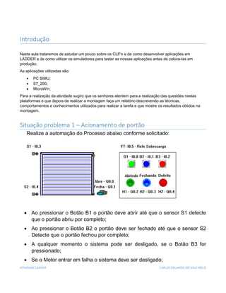 ATIVIDADE LADDER CARLOS EDUARDO DO VALE MELO
Introdução
Nesta aula trataremos de estudar um pouco sobre os CLP’s e de como desenvolver aplicações em
LADDER e de como utilizar os simuladores para testar as nossas aplicações antes de coloca-las em
produção.
As aplicações utilizadas são:
 PC SIMU;
 S7_200;
 MicroWin;
Para a realização da atividade sugiro que os senhores atentem para a realização das questões nestas
plataformas e que depois de realizar a montagem faça um relatório descrevendo as técnicas,
comportamentos e conhecimentos utilizados para realizar a tarefa e que mostre os resultados obtidos na
montagem.
Situação problema 1 – Acionamento de portão
Realize a automação do Processo abaixo conforme solicitado:
 Ao pressionar o Botão B1 o portão deve abrir até que o sensor S1 detecte
que o portão abriu por completo;
 Ao pressionar o Botão B2 o portão deve ser fechado até que o sensor S2
Detecte que o portão fechou por completo;
 A qualquer momento o sistema pode ser desligado, se o Botão B3 for
pressionado;
 Se o Motor entrar em falha o sistema deve ser desligado;
 