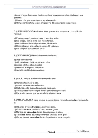 www.normativagramatica.blogspot.com.br/
Por Evaí Oliveira
Página 2
c) José chegou ileso a seu destino, embora houvessem muitas ciladas em seu
caminho.
d) Fomos nós quem resolvemos aquela questão.
e) O impetrante referiu-se aos artigos 37 e 38 que ampara sua petição.
6. (UF-FLUMINENSE) Assinale a frase que encerra um erro de concordância
nominal:
a) Estavam abandonadas a casa, o templo e a vila.
b) Ela chegou com o rosto e as mãos feridas.
c) Decorrido um ano e alguns meses, lá voltamos.
d) Decorridos um ano e alguns meses, lá voltamos.
e) Ela comprou dois vestidos cinza.
7. (CESGRANRIO) Há erro de concordância em:
a) atos e coisas más
b) dificuldades e obstáculo intransponível
c) cercas e trilhos abandonados
d) fazendas e engenho prósperas
e) serraria e estábulo conservados
8. (MACK) Indique a alternativa em que há erro:
a) Os fatos falam por si sós.
b) A casa estava meio desleixada.
c) Os livros estão custando cada vez mais caro.
d) Seus apartes eram sempre o mais pertinentes possíveis.
e) Era a mim mesma que ele se referia, disse a moça.
9. (FTM-ARACAJU) A frase em que a concordância nominal contraria a norma culta
é:
a) Há gritos e vozes trancados dentro do peito.
b) Estão trancados dentro do peito vozes e gritos.
c) Mantêm-se trancadas dentro do peito vozes e gritos.
d) Trancada dentro do peito permanece uma voz e um grito.
e) Conservam-se trancadas dentro do peito uma voz e um grito.
 