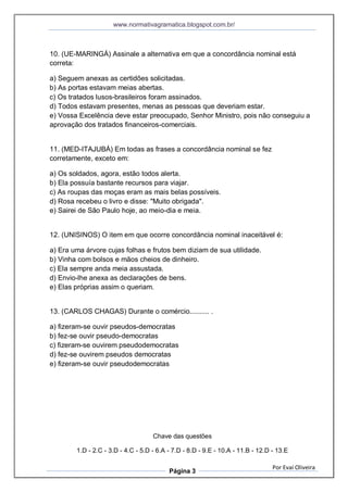 www.normativagramatica.blogspot.com.br/
Por Evaí Oliveira
Página 3
10. (UE-MARINGÁ) Assinale a alternativa em que a concordância nominal está
correta:
a) Seguem anexas as certidões solicitadas.
b) As portas estavam meias abertas.
c) Os tratados lusos-brasileiros foram assinados.
d) Todos estavam presentes, menas as pessoas que deveriam estar.
e) Vossa Excelência deve estar preocupado, Senhor Ministro, pois não conseguiu a
aprovação dos tratados financeiros-comerciais.
11. (MED-ITAJUBÁ) Em todas as frases a concordância nominal se fez
corretamente, exceto em:
a) Os soldados, agora, estão todos alerta.
b) Ela possuía bastante recursos para viajar.
c) As roupas das moças eram as mais belas possíveis.
d) Rosa recebeu o livro e disse: "Muito obrigada".
e) Sairei de São Paulo hoje, ao meio-dia e meia.
12. (UNISINOS) O item em que ocorre concordância nominal inaceitável é:
a) Era uma árvore cujas folhas e frutos bem diziam de sua utilidade.
b) Vinha com bolsos e mãos cheios de dinheiro.
c) Ela sempre anda meia assustada.
d) Envio-lhe anexa as declarações de bens.
e) Elas próprias assim o queriam.
13. (CARLOS CHAGAS) Durante o comércio.......... .
a) fizeram-se ouvir pseudos-democratas
b) fez-se ouvir pseudo-democratas
c) fizeram-se ouvirem pseudodemocratas
d) fez-se ouvirem pseudos democratas
e) fizeram-se ouvir pseudodemocratas
Chave das questões
1.D - 2.C - 3.D - 4.C - 5.D - 6.A - 7.D - 8.D - 9.E - 10.A - 11.B - 12.D - 13.E
 