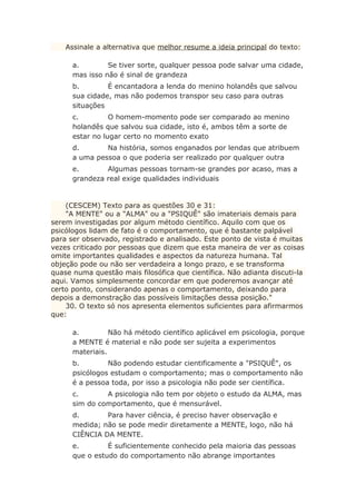 Assinale a alternativa que melhor resume a ideia principal do texto:
a. Se tiver sorte, qualquer pessoa pode salvar uma cidade,
mas isso não é sinal de grandeza
b. É encantadora a lenda do menino holandês que salvou
sua cidade, mas não podemos transpor seu caso para outras
situações
c. O homem-momento pode ser comparado ao menino
holandês que salvou sua cidade, isto é, ambos têm a sorte de
estar no lugar certo no momento exato
d. Na história, somos enganados por lendas que atribuem
a uma pessoa o que poderia ser realizado por qualquer outra
e. Algumas pessoas tornam-se grandes por acaso, mas a
grandeza real exige qualidades individuais
(CESCEM) Texto para as questões 30 e 31:
"A MENTE" ou a "ALMA" ou a "PSIQUÊ" são imateriais demais para
serem investigadas por algum método científico. Aquilo com que os
psicólogos lidam de fato é o comportamento, que é bastante palpável
para ser observado, registrado e analisado. Este ponto de vista é muitas
vezes criticado por pessoas que dizem que esta maneira de ver as coisas
omite importantes qualidades e aspectos da natureza humana. Tal
objeção pode ou não ser verdadeira a longo prazo, e se transforma
quase numa questão mais filosófica que científica. Não adianta discuti-la
aqui. Vamos simplesmente concordar em que poderemos avançar até
certo ponto, considerando apenas o comportamento, deixando para
depois a demonstração das possíveis limitações dessa posição."
30. O texto só nos apresenta elementos suficientes para afirmarmos
que:
a. Não há método científico aplicável em psicologia, porque
a MENTE é material e não pode ser sujeita a experimentos
materiais.
b. Não podendo estudar cientificamente a "PSIQUÊ", os
psicólogos estudam o comportamento; mas o comportamento não
é a pessoa toda, por isso a psicologia não pode ser científica.
c. A psicologia não tem por objeto o estudo da ALMA, mas
sim do comportamento, que é mensurável.
d. Para haver ciência, é preciso haver observação e
medida; não se pode medir diretamente a MENTE, logo, não há
CIÊNCIA DA MENTE.
e. É suficientemente conhecido pela maioria das pessoas
que o estudo do comportamento não abrange importantes
 