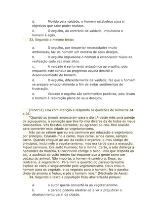 d. Movido pela vaidade, o homem estabelece para si
objetivos que sabe poder realizar.
e. O orgulho, ao contrário da vaidade, impulsiona o
homem à ação.
33. Segundo o mesmo texto:
a. O orgulho, por despertar necessidades muito
ambiciosas, faz do homem um escravo de seus desejos.
b. O orgulho impulsiona o homem a estabelecer níveis de
realização cada vez mais altos.
c. A vaidade é sentimento antagônico ao orgulho, pois
enquanto este conduz ao progresso aquela destrói o
desenvolvimento do homem.
d. O orgulho, diferentemente da vaidade, faz que o homem
se prepare emocionalmente a fim de evitar sentimentos de
frustração.
e. Vaidade e orgulho são sentimentos positivos, pois levam
o homem à realização plena de seus desejos.
(FUVEST) Leia com atenção e responda as questões de números 34
a 36:
"Quando os jornais anunciaram para o dia 1º deste mês uma parede
de açougueiros, a sensação que tive foi mui diversa da de todos os meus
concidadãos. Vós ficastes aterrados; eu agradeci ao céu. Boa ocasião
para converter esta cidade ao vegetarianismo.
Não sei se sabem que eu era carnívoro por educação e vegetariano
por princípio. Criaram-me a carne, mais carne, ainda carne, sempre
carne. Quando cheguei ao uso da razão e organizei o meu código de
princípios, incluí nele o vegetarianismo; mas era tarde para a execução.
Fiquei carnívoro. Era sorte humana; foi a minha. Certo, a arte disfarça a
hediondez da matéria. O cozinheiro corrige o talho. Pelo que respeita ao
boi, a ausência do vulto inteiro faz esquecer que a gente come um
pedaço do animal. Não importa, o homem é carnívoro. Deus, ao
contrário, é vegetariano. Para mim a questão do paraíso terrestre
explica-se clara e singelamente pelo vegetarianismo. Deus criou o
homem para os vegetais, e os vegetais para o homem; fez o paraíso
cheio de amores e frutos, e pôs o homem nele." (Machado de Assis)
34. Segundo o texto a população ficou aterrorizada porque:
a. o autor queria convertê-la ao vegetarianismo.
b. a parede poderia alastrar-se e vir a prejudicar o
abastecimento geral da cidade.
 