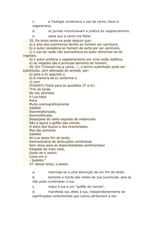 c. a Teologia condenava o uso da carne; Deus é
vegetariano.
d. os jornais incentivavam a prática do vegetarianismo.
e. sabia que a carne iria faltar.
35. Do texto ainda se pode deduzir que:
a) a arte dos cozinheiros facilita ao homem ser carnívoro.
b) o autor considera-se homem de sorte por ser carnívoro.
c) o uso da razão não aconselhava ao autor alimentar-se de
vegetais.
d) o autor preferia o vegetarianismo por uma razão estética.
e) os vegetais são o principal alimento do homem.
36. Em "Criaram-me a carne...", o termo sublinhado pode ser
substituído, sem alteração de sentido, por:
a) para a d) segundo a
b) à maneira de e) conforme a
c) com
(FUVEST) Texto para as questões 37 a 41:
"Fim de tarde.
No céu plúmbeo
A Lua baça
Paira
Muito cosmograficamente
Satélite
Desmetaforizada,
Desmistificada,
Despojada do velho segredo de melancolia
Não é agora o golfão das cismas,
O astro dos loucos e dos enamorados.
Mas tão somente
Satélite.
Ah Lua deste fim de tarde,
Demissionária de atribuições românticas
Sem show para as disponibilidades sentimentais!
Fatigado de mais valia,
Gosto de ti assim:
Coisa em si
- Satélite."
37. Nesse texto, o poeta:
a. restringe-se a uma descrição de um fim de tarde.
b. lamenta a morte das noites de sua juventude, pois já
não pode contemplar a lua.
c. reduz à lua a um "golfão de cismas".
d. manifesta seu afeto à lua, independentemente de
significações sentimentais que outros atribuíram a ela.
 