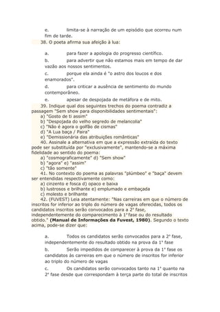 e. limita-se à narração de um episódio que ocorreu num
fim de tarde.
38. O poeta afirma sua afeição à lua:
a. para fazer a apologia do progresso científico.
b. para advertir que não estamos mais em tempo de dar
vazão aos nossos sentimentos.
c. porque ela ainda é "o astro dos loucos e dos
enamorados".
d. para criticar a ausência de sentimento do mundo
contemporâneo.
e. apesar de despojada de metáfora e de mito.
39. Indique qual dos seguintes trechos do poema contradiz a
passagem "Sem show para disponibilidades sentimentais":
a) "Gosto de ti assim"
b) "Despojada do velho segredo de melancolia"
c) "Não é agora o golfão de cismas"
d) "A Lua baça / Paira"
e) "Demissionária das atribuições românticas"
40. Assinale a alternativa em que a expressão extraída do texto
pode ser substituída por "exclusivamente", mantendo-se a máxima
fidelidade ao sentido do poema:
a) "cosmograficamente" d) "Sem show"
b) "agora" e) "assim"
c) "tão somente"
41. No contexto do poema as palavras "plúmbeo" e "baça" devem
ser entendidas respectivamente como:
a) cinzento e fosca d) opaco e baixa
b) lustrosos e brilhante e) emplumado e embaçada
c) molesto e brilhante
42. (FUVEST) Leia atentamente: "Nas carreiras em que o número de
inscritos for inferior ao triplo do número de vagas oferecidas, todos os
candidatos inscritos serão convocados para a 2a
fase,
independentemente do comparecimento à 1a
fase ou do resultado
obtido." (Manual de Informações da Fuvest, 1980). Segundo o texto
acima, pode-se dizer que:
a. Todos os candidatos serão convocados para a 2a
fase,
independentemente do resultado obtido na prova da 1a
fase
b. Serão impedidos de comparecer à prova da 1a
fase os
candidatos às carreiras em que o número de inscritos for inferior
ao triplo do número de vagas
c. Os candidatos serão convocados tanto na 1a
quanto na
2a
fase desde que correspondam à terça parte do total de inscritos
 