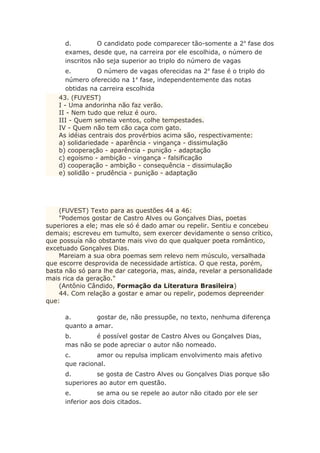 d. O candidato pode comparecer tão-somente a 2a
fase dos
exames, desde que, na carreira por ele escolhida, o número de
inscritos não seja superior ao triplo do número de vagas
e. O número de vagas oferecidas na 2a
fase é o triplo do
número oferecido na 1a
fase, independentemente das notas
obtidas na carreira escolhida
43. (FUVEST)
I - Uma andorinha não faz verão.
II - Nem tudo que reluz é ouro.
III - Quem semeia ventos, colhe tempestades.
IV - Quem não tem cão caça com gato.
As idéias centrais dos provérbios acima são, respectivamente:
a) solidariedade - aparência - vingança - dissimulação
b) cooperação - aparência - punição - adaptação
c) egoísmo - ambição - vingança - falsificação
d) cooperação - ambição - consequência - dissimulação
e) solidão - prudência - punição - adaptação
(FUVEST) Texto para as questões 44 a 46:
"Podemos gostar de Castro Alves ou Gonçalves Dias, poetas
superiores a ele; mas ele só é dado amar ou repelir. Sentiu e concebeu
demais; escreveu em tumulto, sem exercer devidamente o senso crítico,
que possuía não obstante mais vivo do que qualquer poeta romântico,
excetuado Gonçalves Dias.
Mareiam a sua obra poemas sem relevo nem músculo, versalhada
que escorre desprovida de necessidade artística. O que resta, porém,
basta não só para lhe dar categoria, mas, ainda, revelar a personalidade
mais rica da geração."
(Antônio Cândido, Formação da Literatura Brasileira)
44. Com relação a gostar e amar ou repelir, podemos depreender
que:
a. gostar de, não pressupõe, no texto, nenhuma diferença
quanto a amar.
b. é possível gostar de Castro Alves ou Gonçalves Dias,
mas não se pode apreciar o autor não nomeado.
c. amor ou repulsa implicam envolvimento mais afetivo
que racional.
d. se gosta de Castro Alves ou Gonçalves Dias porque são
superiores ao autor em questão.
e. se ama ou se repele ao autor não citado por ele ser
inferior aos dois citados.
 