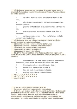 48. Indique o segmento que completa, de acordo com o texto, o
enunciado formulado a seguir: O menino se confessava "arrependido de
ter vindo" porque:
a. os outros meninos vadios passariam a chamá-lo de
bobo.
b. não gostava que os outros meninos empinassem seu
papagaio de papel.
c. preferia ter ficado com os outros meninos, a brincar na
rua.
d. tivera de cumprir a promessa de que viria, feita a
Raimundo.
e. sentia dor nas pernas, ao ficar muito tempo sentado,
com os livros nos joelhos.
49. Indique a letra que não apresenta uma relação semântica
correta entre os termos emparelhados:
a) menino-narrador - arrependimento de ter vindo
b) menino-narrador - preso de uma corda imensa
c) papagaio de papel - uma cousa soberba
d) papagaio de papel - bojava no ar
e) papagaio de papel - alto e largo
50. (TFC) Abaixo você tem cinco frases que formam o parágrafo
inicial de um texto. Ordene-as de maneira a obter um parágrafo coeso e
coerente:
1. Assim também, se você decidir chamar a rosa por um
outro nome, ainda assim ela continuará sendo uma rosa.
2. Quem quiser dizer o contrário que o faça.
3. Em resumo, o nosso país é o que é.
4. Isso em nada mudará essa realidade.
5. O Brasil é um país de Terceiro Mundo.
a) 1, 2, 3, 4, 5 d) 5, 2, 4, 1, 3
b) 3, 5, 1, 4, 2 e) 2, 4, 3, 5, 1
c) 4, 5, 1, 2, 3
(FUVEST) Texto para as questões 51 a 54:
Fantasmas primitivos e superstições cibernéticas
O Brasil é um país de contrastes. Enquanto diplomatas do Itamaraty
pretendiam explicar aos americanos do Departamento de Estado como
funciona a reserva de mercado para fabricantes brasileiros de
equipamentos de informática, políticos ilustres - entre os quais um
governador, um ministro de Estado, um prefeito e dois candidatos ao
 