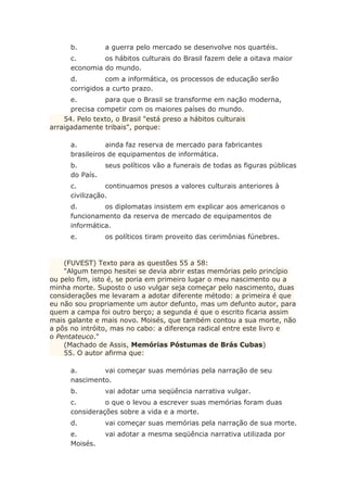 b. a guerra pelo mercado se desenvolve nos quartéis.
c. os hábitos culturais do Brasil fazem dele a oitava maior
economia do mundo.
d. com a informática, os processos de educação serão
corrigidos a curto prazo.
e. para que o Brasil se transforme em nação moderna,
precisa competir com os maiores países do mundo.
54. Pelo texto, o Brasil "está preso a hábitos culturais
arraigadamente tribais", porque:
a. ainda faz reserva de mercado para fabricantes
brasileiros de equipamentos de informática.
b. seus políticos vão a funerais de todas as figuras públicas
do País.
c. continuamos presos a valores culturais anteriores à
civilização.
d. os diplomatas insistem em explicar aos americanos o
funcionamento da reserva de mercado de equipamentos de
informática.
e. os políticos tiram proveito das cerimônias fúnebres.
(FUVEST) Texto para as questões 55 a 58:
"Algum tempo hesitei se devia abrir estas memórias pelo princípio
ou pelo fim, isto é, se poria em primeiro lugar o meu nascimento ou a
minha morte. Suposto o uso vulgar seja começar pelo nascimento, duas
considerações me levaram a adotar diferente método: a primeira é que
eu não sou propriamente um autor defunto, mas um defunto autor, para
quem a campa foi outro berço; a segunda é que o escrito ficaria assim
mais galante e mais novo. Moisés, que também contou a sua morte, não
a pôs no intróito, mas no cabo: a diferença radical entre este livro e
o Pentateuco."
(Machado de Assis, Memórias Póstumas de Brás Cubas)
55. O autor afirma que:
a. vai começar suas memórias pela narração de seu
nascimento.
b. vai adotar uma seqüência narrativa vulgar.
c. o que o levou a escrever suas memórias foram duas
considerações sobre a vida e a morte.
d. vai começar suas memórias pela narração de sua morte.
e. vai adotar a mesma seqüência narrativa utilizada por
Moisés.
 