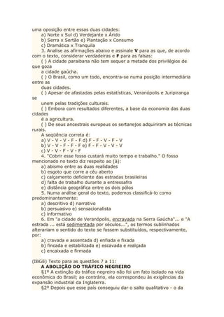uma oposição entre essas duas cidades:
a) Norte x Sul d) Verdejante x Árido
b) Serra x Sertão e) Plantação x Consumo
c) Dramática x Tranquila
3. Analise as afirmações abaixo e assinale V para as que, de acordo
com o texto, considerar verdadeiras e F para as falsas:
( ) A cidade paraibana não tem sequer a metade dos privilégios de
que goza
a cidade gaúcha.
( ) O Brasil, como um todo, encontra-se numa posição intermediária
entre as
duas cidades.
( ) Apesar de afastadas pelas estatísticas, Veranópolis e Juripiranga
se
unem pelas tradições culturais.
( ) Embora com resultados diferentes, a base da economia das duas
cidades
é a agricultura.
( ) De seus ancestrais europeus os sertanejos adquiriram as técnicas
rurais.
A seqüência correta é:
a) V - V - V - F - F d) F - F - V - F - V
b) V - V - F - F - F e) F - F - V - V - V
c) V - V - F - V - F
4. "Cobrir esse fosso custará muito tempo e trabalho." O fosso
mencionado no texto diz respeito ao (à):
a) abismo entre as duas realidades
b) esgoto que corre a céu aberto
c) calçamento deficiente das estradas brasileiras
d) falta de trabalho durante a entressafra
e) distância geográfica entre os dois pólos
5. Numa análise geral do texto, podemos classificá-lo como
predominantemente:
a) descritivo d) narrativo
b) persuasivo e) sensacionalista
c) informativo
6. Em "a cidade de Veranópolis, encravada na Serra Gaúcha"... e "A
estrada ... está sedimentada por séculos...", os termos sublinhados
alterariam o sentido do texto se fossem substituídos, respectivamente,
por:
a) cravada e assentada d) enfiada e fixada
b) fincada e estabilizada e) escavada e realçada
c) encaixada e firmada
(IBGE) Texto para as questões 7 a 11:
A ABOLIÇÃO DO TRÁFICO NEGREIRO
§1º A extinção do tráfico negreiro não foi um fato isolado na vida
econômica do Brasil; ao contrário, ela correspondeu às exigências da
expansão industrial da Inglaterra.
§2º Depois que esse país conseguiu dar o salto qualitativo - o da
 