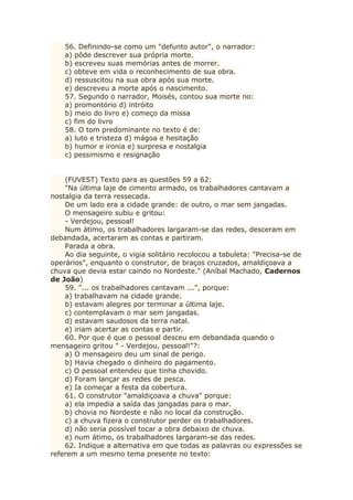 56. Definindo-se como um "defunto autor", o narrador:
a) pôde descrever sua própria morte.
b) escreveu suas memórias antes de morrer.
c) obteve em vida o reconhecimento de sua obra.
d) ressuscitou na sua obra após sua morte.
e) descreveu a morte após o nascimento.
57. Segundo o narrador, Moisés, contou sua morte no:
a) promontório d) intróito
b) meio do livro e) começo da missa
c) fim do livro
58. O tom predominante no texto é de:
a) luto e tristeza d) mágoa e hesitação
b) humor e ironia e) surpresa e nostalgia
c) pessimismo e resignação
(FUVEST) Texto para as questões 59 a 62:
"Na última laje de cimento armado, os trabalhadores cantavam a
nostalgia da terra ressecada.
De um lado era a cidade grande: de outro, o mar sem jangadas.
O mensageiro subiu e gritou:
- Verdejou, pessoal!
Num átimo, os trabalhadores largaram-se das redes, desceram em
debandada, acertaram as contas e partiram.
Parada a obra.
Ao dia seguinte, o vigia solitário recolocou a tabuleta: "Precisa-se de
operários", enquanto o construtor, de braços cruzados, amaldiçoava a
chuva que devia estar caindo no Nordeste." (Aníbal Machado, Cadernos
de João)
59. "... os trabalhadores cantavam ...", porque:
a) trabalhavam na cidade grande.
b) estavam alegres por terminar a última laje.
c) contemplavam o mar sem jangadas.
d) estavam saudosos da terra natal.
e) iriam acertar as contas e partir.
60. Por que é que o pessoal desceu em debandada quando o
mensageiro gritou " - Verdejou, pessoal!"?:
a) O mensageiro deu um sinal de perigo.
b) Havia chegado o dinheiro do pagamento.
c) O pessoal entendeu que tinha chovido.
d) Foram lançar as redes de pesca.
e) Ia começar a festa da cobertura.
61. O construtor "amaldiçoava a chuva" porque:
a) ela impedia a saída das jangadas para o mar.
b) chovia no Nordeste e não no local da construção.
c) a chuva fizera o construtor perder os trabalhadores.
d) não seria possível tocar a obra debaixo de chuva.
e) num átimo, os trabalhadores largaram-se das redes.
62. Indique a alternativa em que todas as palavras ou expressões se
referem a um mesmo tema presente no texto:
 