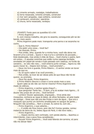a) cimento armado, nostalgia, trabalhadores
b) terra ressecada, cimento armado, construtor
c) mar sem jangadas, vigia solitário, construtor
d) cantavam, construtor, operários
e) chuva, terra ressecada, verdejou
(FUVEST) Texto para as questões 63 e 64:
- Primo Argemiro!
E, com imenso trabalho, ele gira no assento, conseguindo pôr-se de-
banda, meio assim.
Primo Argemiro pode mais: transporta uma perna e se escancha no
cocho.
- Que é, Primo Ribeiro?
- Lhe pedir uma coisa... Você faz?
- Vai dizendo, Primo.
- Pois então, olha: quando for a minha hora, você não deixe me
levarem p’ra o arraial... Quero ir mas é p’ra o cemitério do povoado...
Está desdeixado, mas ainda é chão de Deus... Você chama o padre, bem
em-antes... E aquelas coisinhas que estão numa capanga bordada,
enroladas em papel-de-venda e tudo passado com cadarço, no fundo da
canastra... se rato não roeu... você enterra junto comigo... Agora eu não
quero mexer lá... Depois tem tempo... Você promete?...
- Deus me livre e guarde, Primo Ribeiro... O senhor ainda vai durar
mais do que eu.
- Eu só quero saber é se você promete...
- Pois então, se tiver de ser desse jeito de que Deus não há-de
querer, eu prometo.
- Deus lhe ajude, Primo Argemiro.
E Primo Ribeiro desvira o corpo e curva ainda mais a cara.
Quem sabe se ele não vai morrer mesmo? Primo Argemiro tem
medo do silêncio.
- Primo Argemiro, o senhor gosta d’aqui?...
- Que pergunta! Tanto faz... É bom, p’ra se acabar mais ligeiro... O
doutor deu prazo de um ano... Você lembra?
- Lembro! Doutor apessoado, engraçado... Vivia atrás dos
mosquitos, conhecia as raças lá deles, de olhos fechados, só pela toada
da cantiga... Disse que não era das frutas e nem da água... Que era o
mosquito que punha um bichinho amaldiçoado no sangue da gente...
Ninguém não acreditou... Nem o arraial. Eu estive lá, com ele...
- Primo Argemiro, o que adianta...
- ... E então ele ficou bravo, pois não foi? Comeu goiaba, comeu
melancia da beira do rio, bebeu água do Pará, e não teve nada...
- Primo Argemiro...
- ... Depois dormiu sem cortinado, com janela aberta... Apanhou a
intermitente; mas o povo ficou acreditando..
- Escuta! Primo Argemiro... Você está falando de-carreira, só para
não me deixar falar!
 
