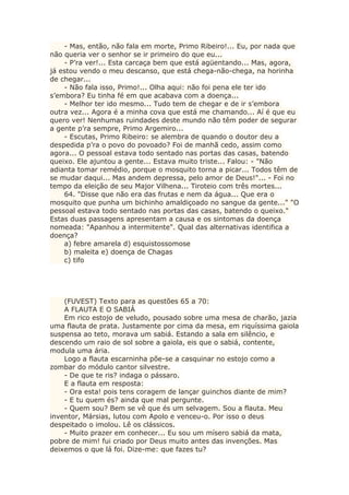 - Mas, então, não fala em morte, Primo Ribeiro!... Eu, por nada que
não queria ver o senhor se ir primeiro do que eu...
- P’ra ver!... Esta carcaça bem que está agüentando... Mas, agora,
já estou vendo o meu descanso, que está chega-não-chega, na horinha
de chegar...
- Não fala isso, Primo!... Olha aqui: não foi pena ele ter ido
s’embora? Eu tinha fé em que acabava com a doença...
- Melhor ter ido mesmo... Tudo tem de chegar e de ir s’embora
outra vez... Agora é a minha cova que está me chamando... Aí é que eu
quero ver! Nenhumas ruindades deste mundo não têm poder de segurar
a gente p’ra sempre, Primo Argemiro...
- Escutas, Primo Ribeiro: se alembra de quando o doutor deu a
despedida p’ra o povo do povoado? Foi de manhã cedo, assim como
agora... O pessoal estava todo sentado nas portas das casas, batendo
queixo. Ele ajuntou a gente... Estava muito triste... Falou: - "Não
adianta tomar remédio, porque o mosquito torna a picar... Todos têm de
se mudar daqui... Mas andem depressa, pelo amor de Deus!"... - Foi no
tempo da eleição de seu Major Vilhena... Tiroteio com três mortes...
64. "Disse que não era das frutas e nem da água... Que era o
mosquito que punha um bichinho amaldiçoado no sangue da gente..." "O
pessoal estava todo sentado nas portas das casas, batendo o queixo."
Estas duas passagens apresentam a causa e os sintomas da doença
nomeada: "Apanhou a intermitente". Qual das alternativas identifica a
doença?
a) febre amarela d) esquistossomose
b) maleita e) doença de Chagas
c) tifo
(FUVEST) Texto para as questões 65 a 70:
A FLAUTA E O SABIÁ
Em rico estojo de veludo, pousado sobre uma mesa de charão, jazia
uma flauta de prata. Justamente por cima da mesa, em riquíssima gaiola
suspensa ao teto, morava um sabiá. Estando a sala em silêncio, e
descendo um raio de sol sobre a gaiola, eis que o sabiá, contente,
modula uma ária.
Logo a flauta escarninha põe-se a casquinar no estojo como a
zombar do módulo cantor silvestre.
- De que te ris? indaga o pássaro.
E a flauta em resposta:
- Ora esta! pois tens coragem de lançar guinchos diante de mim?
- E tu quem és? ainda que mal pergunte.
- Quem sou? Bem se vê que és um selvagem. Sou a flauta. Meu
inventor, Mársias, lutou com Apolo e venceu-o. Por isso o deus
despeitado o imolou. Lê os clássicos.
- Muito prazer em conhecer... Eu sou um mísero sabiá da mata,
pobre de mim! fui criado por Deus muito antes das invenções. Mas
deixemos o que lá foi. Dize-me: que fazes tu?
 