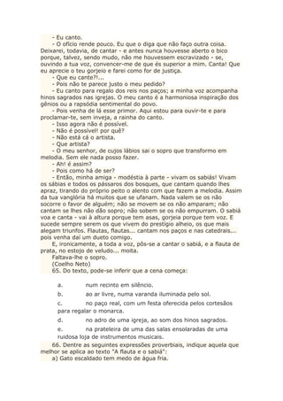 - Eu canto.
- O ofício rende pouco. Eu que o diga que não faço outra coisa.
Deixarei, todavia, de cantar - e antes nunca houvesse aberto o bico
porque, talvez, sendo mudo, não me houvessem escravizado - se,
ouvindo a tua voz, convencer-me de que és superior a mim. Canta! Que
eu aprecie o teu gorjeio e farei como for de justiça.
- Que eu cante?!...
- Pois não te parece justo o meu pedido?
- Eu canto para regalo dos reis nos paços; a minha voz acompanha
hinos sagrados nas igrejas. O meu canto é a harmoniosa inspiração dos
gênios ou a rapsódia sentimental do povo.
- Pois venha de lá esse primor. Aqui estou para ouvir-te e para
proclamar-te, sem inveja, a rainha do canto.
- Isso agora não é possível.
- Não é possível! por quê?
- Não está cá o artista.
- Que artista?
- O meu senhor, de cujos lábios sai o sopro que transformo em
melodia. Sem ele nada posso fazer.
- Ah! é assim?
- Pois como há de ser?
- Então, minha amiga - modéstia à parte - vivam os sabiás! Vivam
os sábias e todos os pássaros dos bosques, que cantam quando lhes
apraz, tirando do próprio peito o alento com que fazem a melodia. Assim
da tua vanglória há muitos que se ufanam. Nada valem se os não
socorre o favor de alguém; não se movem se os não amparam; não
cantam se lhes não dão sopro; não sobem se os não empurram. O sabiá
voa e canta - vai à altura porque tem asas, gorjeia porque tem voz. E
sucede sempre serem os que vivem do prestígio alheio, os que mais
alegam triunfos. Flautas, flautas... cantam nos paços e nas catedrais...
pois venha daí um dueto comigo.
E, ironicamente, a toda a voz, pôs-se a cantar o sabiá, e a flauta de
prata, no estojo de veludo... moita.
Faltava-lhe o sopro.
(Coelho Neto)
65. Do texto, pode-se inferir que a cena começa:
a. num recinto em silêncio.
b. ao ar livre, numa varanda iluminada pelo sol.
c. no paço real, com um festa oferecida pelos cortesãos
para regalar o monarca.
d. no adro de uma igreja, ao som dos hinos sagrados.
e. na prateleira de uma das salas ensolaradas de uma
ruidosa loja de instrumentos musicais.
66. Dentre as seguintes expressões proverbiais, indique aquela que
melhor se aplica ao texto "A flauta e o sabiá":
a) Gato escaldado tem medo de água fria.
 