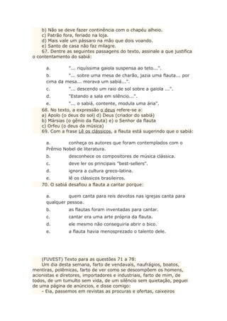 b) Não se deve fazer continência com o chapéu alheio.
c) Patrão fora, feriado na loja.
d) Mais vale um pássaro na mão que dois voando.
e) Santo de casa não faz milagre.
67. Dentre as seguintes passagens do texto, assinale a que justifica
o contentamento do sabiá:
a. "... riquíssima gaiola suspensa ao teto...".
b. "... sobre uma mesa de charão, jazia uma flauta... por
cima da mesa... morava um sabiá...".
c. "... descendo um raio de sol sobre a gaiola ...".
d. "Estando a sala em silêncio...".
e. "... o sabiá, contente, modula uma ária".
68. No texto, a expressão o deus refere-se a:
a) Apolo (o deus do sol) d) Deus (criador do sabiá)
b) Mársias (o gênio da flauta) e) o Senhor da flauta
c) Orfeu (o deus da música)
69. Com a frase Lê os clássicos, a flauta está sugerindo que o sabiá:
a. conheça os autores que foram contemplados com o
Prêmio Nobel de literatura.
b. desconhece os compositores de música clássica.
c. deve ler os principais "best-sellers".
d. ignora a cultura greco-latina.
e. lê os clássicos brasileiros.
70. O sabiá desafiou a flauta a cantar porque:
a. quem canta para reis devotos nas igrejas canta para
qualquer pessoa.
b. as flautas foram inventadas para cantar.
c. cantar era uma arte própria da flauta.
d. ele mesmo não conseguiria abrir o bico.
e. a flauta havia menosprezado o talento dele.
(FUVEST) Texto para as questões 71 a 78:
Um dia desta semana, farto de vendavais, naufrágios, boatos,
mentiras, polêmicas, farto de ver como se descompõem os homens,
acionistas e diretores, importadores e industriais, farto de mim, de
todos, de um tumulto sem vida, de um silêncio sem quietação, peguei
de uma página de anúncios, e disse comigo:
- Eia, passemos em revistas as procuras e ofertas, caixeiros
 