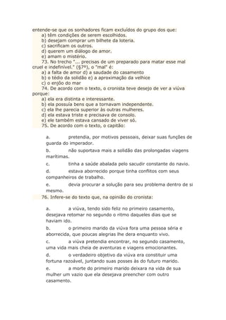 entende-se que os sonhadores ficam excluídos do grupo dos que:
a) têm condições de serem escolhidos.
b) desejam comprar um bilhete da loteria.
c) sacrificam os outros.
d) querem um diálogo de amor.
e) amam o mistério.
73. No trecho "... precisas de um preparado para matar esse mal
cruel e indefinível." (§7º), o "mal" é:
a) a falta de amor d) a saudade do casamento
b) o tédio da solidão e) a aproximação da velhice
c) o enjôo do mar
74. De acordo com o texto, o cronista teve desejo de ver a viúva
porque:
a) ela era distinta e interessante.
b) ela possuía bens que a tornavam independente.
c) ela lhe parecia superior às outras mulheres.
d) ela estava triste e precisava de consolo.
e) ele também estava cansado de viver só.
75. De acordo com o texto, o capitão:
a. pretendia, por motivos pessoais, deixar suas funções de
guarda do imperador.
b. não suportava mais a solidão das prolongadas viagens
marítimas.
c. tinha a saúde abalada pelo sacudir constante do navio.
d. estava aborrecido porque tinha conflitos com seus
companheiros de trabalho.
e. devia procurar a solução para seu problema dentro de si
mesmo.
76. Infere-se do texto que, na opinião do cronista:
a. a viúva, tendo sido feliz no primeiro casamento,
desejava retomar no segundo o ritmo daqueles dias que se
haviam ido.
b. o primeiro marido da viúva fora uma pessoa séria e
aborrecida, que poucas alegrias lhe dera enquanto vivo.
c. a viúva pretendia encontrar, no segundo casamento,
uma vida mais cheia de aventuras e viagens emocionantes.
d. o verdadeiro objetivo da viúva era constituir uma
fortuna razoável, juntando suas posses às do futuro marido.
e. a morte do primeiro marido deixara na vida de sua
mulher um vazio que ela desejava preencher com outro
casamento.
 