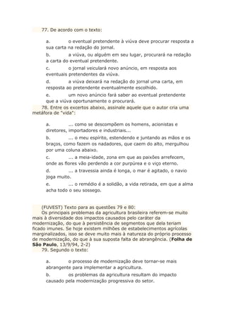 77. De acordo com o texto:
a. o eventual pretendente à viúva deve procurar resposta a
sua carta na redação do jornal.
b. a viúva, ou alguém em seu lugar, procurará na redação
a carta do eventual pretendente.
c. o jornal veiculará novo anúncio, em resposta aos
eventuais pretendentes da viúva.
d. a viúva deixará na redação do jornal uma carta, em
resposta ao pretendente eventualmente escolhido.
e. um novo anúncio fará saber ao eventual pretendente
que a viúva oportunamente o procurará.
78. Entre os excertos abaixo, assinale aquele que o autor cria uma
metáfora de "vida":
a. ... como se descompõem os homens, acionistas e
diretores, importadores e industriais...
b. ... o meu espírito, estendendo e juntando as mãos e os
braços, como fazem os nadadores, que caem do alto, mergulhou
por uma coluna abaixo.
c. ... a meia-idade, zona em que as paixões arrefecem,
onde as flores vão perdendo a cor purpúrea e o viço eterno.
d. ... a travessia ainda é longa, o mar é agitado, o navio
joga muito.
e. ... o remédio é a solidão, a vida retirada, em que a alma
acha todo o seu sossego.
(FUVEST) Texto para as questões 79 e 80:
Os principais problemas da agricultura brasileira referem-se muito
mais à diversidade dos impactos causados pelo caráter da
modernização, do que à persistência de segmentos que dela teriam
ficado imunes. Se hoje existem milhões de estabelecimentos agrícolas
marginalizados, isso se deve muito mais à natureza do próprio processo
de modernização, do que à sua suposta falta de abrangência. (Folha de
São Paulo, 13/9/94, 2-2)
79. Segundo o texto:
a. o processo de modernização deve tornar-se mais
abrangente para implementar a agricultura.
b. os problemas da agricultura resultam do impacto
causado pela modernização progressiva do setor.
 
