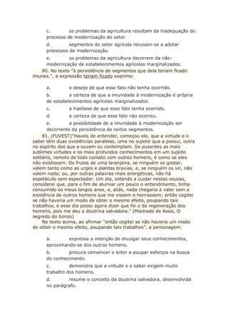 c. os problemas da agricultura resultam da inadequação do
processo de modernização do setor.
d. segmentos do setor agrícola recusam-se a adotar
processos de modernização.
e. os problemas da agricultura decorrem da não-
modernização de estabelecimentos agrícolas marginalizados.
80. No texto "à persistência de segmentos que dela teriam ficado
imunes.", a expressão teriam ficado exprime:
a. o desejo de que esse fato não tenha ocorrido.
b. a certeza de que a imunidade à modernização é própria
de estabelecimentos agrícolas marginalizados.
c. a hipótese de que esse fato tenha ocorrido.
d. a certeza de que esse fato não ocorreu.
e. a possibilidade de a imunidade à modernização ser
decorrente da persistência de certos segmentos.
81. (FUVEST)"Haveis de entender, começou ele, que a virtude e o
saber têm duas existências paralelas, uma no sujeito que a possui, outra
no espírito dos que a ouvem ou contemplam. Se puserdes as mais
sublimes virtudes e os mais profundos conhecimentos em um sujeito
solitário, remoto de todo contato com outros homens, é como se eles
não existissem. Os frutos de uma laranjeira, se ninguém os gostar,
valem tanto como as urges e plantas bravias, e, se ninguém os vir, não
valem nada; ou, por outras palavras mais energéticas, não há
espetáculo sem espectador. Um dia, estando a cuidar nestas cousas,
considerei que, para o fim de alumiar um pouco o entendimento, tinha
consumido os meus longos anos, e, aliás, nada chegaria a valer sem a
existência de outros homens que me vissem e honrassem; então cogitei
se não haveria um modo de obter o mesmo efeito, poupando tais
trabalhos, e esse dia posso agora dizer que foi o da regeneração dos
homens, pois me deu a doutrina salvadora." (Machado de Assis, O
segredo do bonzo)
No texto acima, ao afirmar "então cogitei se não haveria um modo
de obter o mesmo efeito, poupando tais trabalhos", a personagem:
a. expressa a intenção de divulgar seus conhecimentos,
aproximando-se dos outros homens.
b. procura convencer o leitor a poupar esforços na busca
do conhecimento.
c. demonstra que a virtude e o saber exigem muito
trabalho dos homens.
d. resume o conceito da doutrina salvadora, desenvolvida
no parágrafo.
 