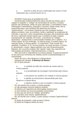 e. exprime a idéia de que a admiração dos outros é mais
importante que o conhecimento em si.
(FUVEST) Texto para as questões 82 a 85:
Condicionada fundamentalmente pelos veículos de massa, que a
coagem a respeitar o "código" de convenções do ouvinte, a música
popular não apresenta, senão em grau atenuado, o contraditório entre
informação e redundância, produção e consumo. Desse modo, ela se
encaminha para o que Umberto Eco denomina de música
"gastronômica": um produto industrial que não consegue nenhum
objetivo artístico, mas, ao contrário, tende a satisfazer as exigências do
mercado, e que tem, como característica principal, não acrescentar nada
de novo, redizendo sempre aquilo que o auditório já sabe e espera
ansiosamente ver repetido. Em suma: o servilismo ao "código"
apriorístico - assegurando a comunicação imediata com o público - é o
critério básico de sua confecção. "A mesma praça. O mesmo banco. As
mesmas flores, o mesmo jardim." O mesmismo. Todo mundo fica
satisfeito. O público. A TV. Os anunciantes. As casas de disco. A crítica.
E, obviamente, o autor. Alguns ganham com isso (financeiramente
falando). Só o ouvinte-receptor não "ganha" nada. Seu repertório de
informações permanece, mesmissimamente, o mesmo.
Mas nem tudo é redundância na música popular. É possível discernir
no seu percurso momentos de rebeldia contra a estandardização e o
consumismo.
Assim foi com o Jazz Moderno e a Bossa-Nova.
(Augusto de Campos. O Balanço da Bossa).
82. O texto discute:
a. a nulidade da ação dos veículos de massa sobre a
música popular.
b. a invariabilidade da mensagem transmitida pela música
popular.
c. o entusiasmo do auditório em relação à música popular.
d. a adesão ao consumismo representada pelo Jazz
Moderno e a Bossa-Nova.
e. o objetivo artístico a que se propõe a música popular.
83. De acordo com o texto, a música popular:
a) não persegue nenhum objetivo artístico.
b) oferece um repertório de informações sempre igual.
c) nem sempre se curva às pressões consumistas.
d) tem que ser servil ao "código" apriorístico.
e) é sempre uma música "gastronômica".
84. De acordo com o texto, o autor produz a música "gastronômica"
porque:
a) gosta de progredir, volta-se para o futuro.
b) sente-se inseguro diante do novo.
 