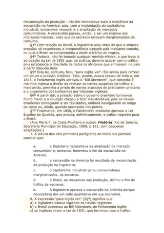 mecanização da produção - não lhe interessava mais a existência da
escravidão na América, pois, com a implantação do capitalismo
industrial, tornava-se necessária a ampliação de mercados
consumidores. A escravidão passou, então, a ser um entrave aos
interesses ingleses, visto que os escravos estavam marginalizados do
consumo.
§3º Com relação ao Brasil, a Inglaterra usou mais do que a simples
pressão: só reconheceu a independência daquele país mediante tratado,
no qual o Brasil se comprometia a abolir o tráfico de negros.
§4º Todavia, não foi tomada qualquer medida efetiva, o que levou a
aprovação da Lei de 1831 que, na prática, deveria acabar com o tráfico,
pois estabelecia a liberdade de todos os africanos que entrassem no país
a partir daquela data.
§5º Esta lei, contudo, ficou "para inglês ver". Ela serviu para refrear
um pouco a pressão britânica. Esta, porém, nunca cessou de todo e, em
1845, o Parlamento inglês aprovou o "Bill Aberdeen", que concedia à
marinha inglesa o direito de revistar os navios suspeitos de tráfico e,
mais ainda, permitia a prisão de navios acusados de praticarem pirataria
e o julgamento dos traficantes por tribunais ingleses.
§6º A partir daí, a pressão sobre o governo brasileiro tornou-se
muito maior e a situação chegou a ficar insustentável, pois os navios
brasileiros começaram a ser revistados, embora navegassem ao longo
da costa ou, ainda, quando ancorados nos portos.
§7º Finalmente, em 1850, o Parlamento brasileiro aprovou a Lei
Eusébio de Queirós, que proibia, definitivamente, o tráfico negreiro para
o Brasil.
(Ana Maria F. da Costa Monteiro e outros. História. Rio de Janeiro,
Secretaria Municipal de Educação, 1988, p.181, com pequenas
adaptações.)
7. A leitura dos dois primeiros parágrafos do texto nos permite
concluir que:
a. a Inglaterra necessitava da ampliação de mercado
consumidor e, portanto, fomentou o fim da escravidão na
América.
b. a escravidão na América foi resultado da mecanização
da produção na Inglaterra.
c. o capitalismo industrial gerou consumidores
marginalizados: os escravos.
d. o Brasil, ao mecanizar sua produção, definiu o fim do
tráfico de escravos.
e. A Inglaterra apoiava a escravidão na América porque
necessitava dar um salto qualitativo em sua economia.
8. A expressão "para inglês ver" (5§º) significa que:
a) a Inglaterra estava vigiando os navios negreiros
b) o Brasil obedeceu ao Bill Alberdeen, do Parlamento inglês
c) os ingleses viram a Lei de 1831, que terminou com o tráfico
 