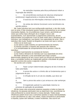 b. As restrições impostas pela ética profissional inibem a
inspiração dos leitores.
c. As conveniências eventuais de natureza empresarial
condicionam negativamente a iniciativa dos leitores.
d. O exercício de informações criteriosa é própria dos bons
jornais.
e. As cartas dos leitores funcionam como termômetro da
opinião pública.
88. Cada indivíduo tem sua configuração espiritual, e ele não muda
com os anos. É tão constante quanto nossos cromossomos ou as nossas
impressões digitais. As circunstâncias é que variam, permitindo por
vezes que certos tipos ofereçam de si imagem nova e até
surpreendente, num desmentido a julgamentos anteriores. Só em
determinadas circunstâncias é que se pode medir bem a têmpera de um
indivíduo, sua inteligência, sua poesia, sua capacidade de amar. Mas o
indivíduo não muda. Mudam os ângulos e as luzes com que o vemos.
Infere-se do texto que:
a) Se opera a cada instante um aprimoramento do homem.
b) Nossas opiniões a respeito das pessoas são relativas.
c) A complexidade de comportamento torna penosa a vida do
indivíduo.
d) Nada é permanente na conduta do homem.
e) Se mede a têmpera do indivíduo por sua capacidade de amar.
89.Poder atribuído a uma autoridade para fazer cumprir
determinada categoria de leis e punir quem as infrinja em determinada
área, a jurisdição confere ao magistrado judicial a faculdade de julgar
segundo a prova dos autos e segundo o direito.
De acordo com o texto:
a. Fazer cumprir determinada categoria de leis é direito de
toda autoridade.
b. A prova dos autos e o direito são os fundamentos para o
julgamento do juiz.
c. A infração da lei é um ato do cidadão, que deve ser
punido.
d. Sem a prova dos autos o juiz arrisca-se a dar sentenças
injustas.
e. O magistrado judicial é a autoridade máxima no
processo de aplicação da penalidade.
90.Na nossa vida consciente estamos expostos a todos os tipos de
influência. As pessoas estimulam-nos ou deprimem-nos, ocorrências na
vida profissional ou social desviam a nossa atenção. Todas essas
influências podem levar-nos a caminhos opostos à nossa individualidade;
e quer percebamos ou não o seu efeito, nossa consciência é perturbada
e exposta, quase sem defesas, a estes incidentes. Isto ocorre em
 