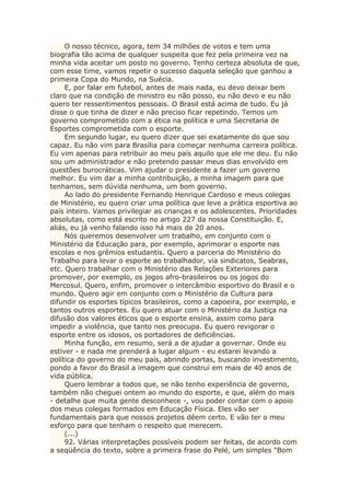 O nosso técnico, agora, tem 34 milhões de votos e tem uma
biografia tão acima de qualquer suspeita que fez pela primeira vez na
minha vida aceitar um posto no governo. Tenho certeza absoluta de que,
com esse time, vamos repetir o sucesso daquela seleção que ganhou a
primeira Copa do Mundo, na Suécia.
E, por falar em futebol, antes de mais nada, eu devo deixar bem
claro que na condição de ministro eu não posso, eu não devo e eu não
quero ter ressentimentos pessoais. O Brasil está acima de tudo. Eu já
disse o que tinha de dizer e não preciso ficar repetindo. Temos um
governo comprometido com a ética na política e uma Secretaria de
Esportes comprometida com o esporte.
Em segundo lugar, eu quero dizer que sei exatamente do que sou
capaz. Eu não vim para Brasília para começar nenhuma carreira política.
Eu vim apenas para retribuir ao meu país aquilo que ele me deu. Eu não
sou um administrador e não pretendo passar meus dias envolvido em
questões burocráticas. Vim ajudar o presidente a fazer um governo
melhor. Eu vim dar a minha contribuição, a minha imagem para que
tenhamos, sem dúvida nenhuma, um bom governo.
Ao lado do presidente Fernando Henrique Cardoso e meus colegas
de Ministério, eu quero criar uma política que leve a prática esportiva ao
país inteiro. Vamos privilegiar as crianças e os adolescentes. Prioridades
absolutas, como está escrito no artigo 227 da nossa Constituição. E,
aliás, eu já venho falando isso há mais de 20 anos.
Nós queremos desenvolver um trabalho, em conjunto com o
Ministério da Educação para, por exemplo, aprimorar o esporte nas
escolas e nos grêmios estudantis. Quero a parceria do Ministério do
Trabalho para levar o esporte ao trabalhador, via sindicatos, Seabras,
etc. Quero trabalhar com o Ministério das Relações Exteriores para
promover, por exemplo, os jogos afro-brasileiros ou os jogos do
Mercosul. Quero, enfim, promover o intercâmbio esportivo do Brasil e o
mundo. Quero agir em conjunto com o Ministério da Cultura para
difundir os esportes típicos brasileiros, como a capoeira, por exemplo, e
tantos outros esportes. Eu quero atuar com o Ministério da Justiça na
difusão dos valores éticos que o esporte ensina, assim como para
impedir a violência, que tanto nos preocupa. Eu quero revigorar o
esporte entre os idosos, os portadores de deficiências.
Minha função, em resumo, será a de ajudar a governar. Onde eu
estiver - e nada me prenderá a lugar algum - eu estarei levando a
política do governo do meu país, abrindo portas, buscando investimento,
pondo a favor do Brasil a imagem que construí em mais de 40 anos de
vida pública.
Quero lembrar a todos que, se não tenho experiência de governo,
também não cheguei ontem ao mundo do esporte, e que, além do mais
- detalhe que muita gente desconhece -, vou poder contar com o apoio
dos meus colegas formados em Educação Física. Eles vão ser
fundamentais para que nossos projetos dêem certo. E vão ter o meu
esforço para que tenham o respeito que merecem.
(...)
92. Várias interpretações possíveis podem ser feitas, de acordo com
a seqüência do texto, sobre a primeira frase do Pelé, um simples "Bom
 
