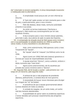 dia" (retomado no terceiro parágrafo). A única interpretação incoerente
e inadequada está na alternativa:
a. A simplicidade inicial procura dar um tom informal ao
discurso.
b. O "bom dia" pode conotar um bom momento para a vida
do país, e particularmente, para o novo ministro.
c. Pelé não destaca, desse modo, nenhuma autoridade
presente à sua posse.
d. Ao omitir os termos tradicionais ("Senhoras e
Senhores"), Pelé mostra seu constrangimento por ter sido
escolhido ministro.
e. O dia é propício para o novo ministro deixar patentes,
para todo o país, seus planos de ação na pasta dos Esportes.
93 . A comparação da situação atual de Pelé (posse como ministro)
com a sua participação na seleção brasileira de 1958 se justifica de
vários modos. O único inaceitável é o da alternativa:
a. Hoje, como anteriormente, Pelé apareceu como o mais
inexperiente da "equipe".
b. Na "equipe" atual há "craques" (na Política) como na de
1958.
c. Agora (como em 1958) Pelé está (estava) apreensivo e
nervoso por causa da responsabilidade assumida.
d. A equipe atual tem "técnico", como a anterior, embora o
deste momento seja "mais forte".
e. Agora (como anteriormente), ele foi escolhido por
pressão dos outros ministros sobre o "técnico".
94. Segundo Pelé, ele foi levado a aceitar - pela primeira vez - um
cargo em um Governo, pela seguinte razão:
a. A certeza de que a vida pregressa do presidente
abonava, politicamente, a conduta ética do novo governo.
b. A necessidade de buscar novos interesses para divulgar
sua imagem de "rei" do futebol.
c. A consciência de que a equipe governamental obterá
sucesso absoluto em todos os setores.
d. A vontade de resgatar, de um certo modo, um sonho
real dos menores abandonados.
e. A possibilidade de opinar sobre os problemas esportivos
e tomar decisões sem provocar ressentimentos dos dirigentes
esportivos.
 