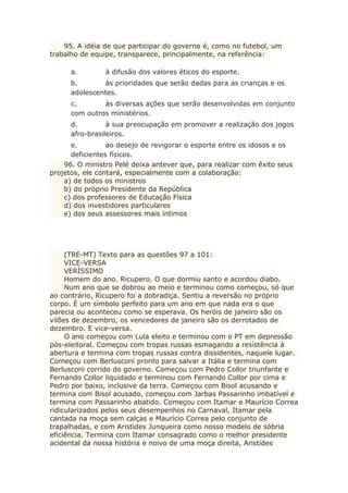 95. A idéia de que participar do governo é, como no futebol, um
trabalho de equipe, transparece, principalmente, na referência:
a. à difusão dos valores éticos do esporte.
b. às prioridades que serão dadas para as crianças e os
adolescentes.
c. às diversas ações que serão desenvolvidas em conjunto
com outros ministérios.
d. à sua preocupação em promover a realização dos jogos
afro-brasileiros.
e. ao desejo de revigorar o esporte entre os idosos e os
deficientes físicos.
96. O ministro Pelé deixa antever que, para realizar com êxito seus
projetos, ele contará, especialmente com a colaboração:
a) de todos os ministros
b) do próprio Presidente da República
c) dos professores de Educação Física
d) dos investidores particulares
e) dos seus assessores mais íntimos
(TRE-MT) Texto para as questões 97 a 101:
VICE-VERSA
VERÍSSIMO
Homem do ano. Ricupero. O que dormiu santo e acordou diabo.
Num ano que se dobrou ao meio e terminou como começou, só que
ao contrário, Ricupero foi a dobradiça. Sentiu a reversão no próprio
corpo. É um símbolo perfeito para um ano em que nada era o que
parecia ou aconteceu como se esperava. Os heróis de janeiro são os
vilões de dezembro, os vencedores de janeiro são os derrotados de
dezembro. E vice-versa.
O ano começou com Lula eleito e terminou com o PT em depressão
pós-eleitoral. Começou com tropas russas esmagando a resistência à
abertura e termina com tropas russas contra dissidentes, naquele lugar.
Começou com Berlusconi pronto para salvar a Itália e termina com
Berlusconi corrido do governo. Começou com Pedro Collor triunfante e
Fernando Collor liquidado e terminou com Fernando Collor por cima e
Pedro por baixo, inclusive da terra. Começou com Bisol acusando e
termina com Bisol acusado, começou com Jarbas Passarinho imbatível e
termina com Passarinho abatido. Começou com Itamar e Maurício Correa
ridicularizados pelos seus desempenhos no Carnaval, Itamar pela
cantada na moça sem calças e Maurício Correa pelo conjunto de
trapalhadas, e com Aristides Junqueira como nosso modelo de sóbria
eficiência. Termina com Itamar consagrado como o melhor presidente
acidental da nossa história e noivo de uma moça direita, Aristides
 