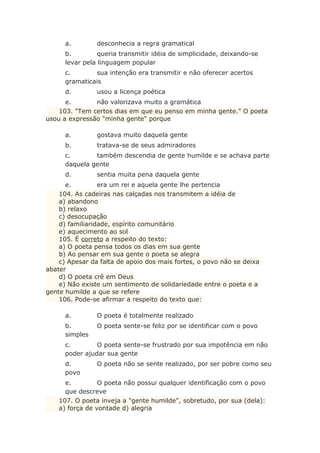 a. desconhecia a regra gramatical
b. queria transmitir idéia de simplicidade, deixando-se
levar pela linguagem popular
c. sua intenção era transmitir e não oferecer acertos
gramaticais
d. usou a licença poética
e. não valorizava muito a gramática
103. "Tem certos dias em que eu penso em minha gente." O poeta
usou a expressão "minha gente" porque
a. gostava muito daquela gente
b. tratava-se de seus admiradores
c. também descendia de gente humilde e se achava parte
daquela gente
d. sentia muita pena daquela gente
e. era um rei e aquela gente lhe pertencia
104. As cadeiras nas calçadas nos transmitem a idéia de
a) abandono
b) relaxo
c) desocupação
d) familiaridade, espírito comunitário
e) aquecimento ao sol
105. É correto a respeito do texto:
a) O poeta pensa todos os dias em sua gente
b) Ao pensar em sua gente o poeta se alegra
c) Apesar da falta de apoio dos mais fortes, o povo não se deixa
abater
d) O poeta crê em Deus
e) Não existe um sentimento de solidariedade entre o poeta e a
gente humilde a que se refere
106. Pode-se afirmar a respeito do texto que:
a. O poeta é totalmente realizado
b. O poeta sente-se feliz por se identificar com o povo
simples
c. O poeta sente-se frustrado por sua impotência em não
poder ajudar sua gente
d. O poeta não se sente realizado, por ser pobre como seu
povo
e. O poeta não possui qualquer identificação com o povo
que descreve
107. O poeta inveja a "gente humilde", sobretudo, por sua (dela):
a) força de vontade d) alegria
 