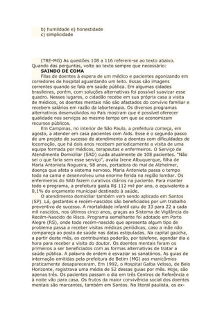 b) humildade e) honestidade
c) simplicidade
(TRE-MG) As questões 108 a 116 referem-se ao texto abaixo.
Quando das perguntas, volte ao texto sempre que necessário:
SAINDO DE COMA
Filas de doentes à espera de um médico e pacientes agonizando em
corredores de hospital aguardando um leito. Essas são imagens
correntes quando se fala em saúde pública. Em algumas cidades
brasileiras, porém, com soluções alternativas foi possível suavizar esse
quadro. Nesses lugares, o cidadão recebe em sua própria casa a visita
de médicos, os doentes mentais não são afastados do convívio familiar e
recebem salários em razão da laborterapia. Os diversos programas
alternativos desenvolvidos no País mostram que é possível oferecer
qualidade nos serviços ao mesmo tempo em que se economizam
recursos públicos.
Em Campinas, no interior de São Paulo, a prefeitura começa, em
agosto, a atender em casa pacientes com Aids. Esse é o segundo passo
de um projeto de sucesso de atendimento a doentes com dificuldades de
locomoção, que há dois anos recebem periodicamente a visita de uma
equipe formada por médicos, terapeutas e enfermeiros. O Serviço de
Atendimento Domiciliar (SAD) cuida atualmente de 108 pacientes. "Não
sei o que faria sem esse serviço", avalia Irene Albuquerque, filha de
Maria Antonieta Nogueira, 98 anos, portadora do mal de Alzheimer,
doença que afeta o sistema nervoso. Maria Antonieta passa o tempo
todo na cama e desenvolveu uma enorme ferida na região lombar. Os
enfermeiros do SAD fazem curativos diários na paciente. Para manter
todo o programa, a prefeitura gasta R$ 112 mil por ano, o equivalente a
0,1% do orçamento municipal destinado à saúde.
O atendimento domiciliar também vem sendo aplicado em Santos
(SP). Lá, gestantes e recém-nascidos são beneficiados por um trabalho
preventivo de sucesso. A mortalidade infantil caiu de 33 para 22 a cada
mil nascidos, nos últimos cinco anos, graças ao Sistema de Vigilância do
Recém-Nascido de Risco. Programa semelhante foi adotado em Porto
Alegre (RS), onde todo recém-nascido que apresenta algum tipo de
problema passa a receber visitas médicas periódicas, caso a mãe não
compareça ao posto de saúde nas datas estipuladas. Na capital gaúcha,
a partir deste mês, os contribuintes poderão, por telefone, agendar dia e
hora para receber a visita do doutor. Os doentes mentais foram os
primeiros a ser beneficiados com as formas alternativas de tratar a
saúde pública. A palavra de ordem é esvaziar os sanatórios. As guias de
internação emitidas pela prefeitura de Betim (MG) aos manicômios
praticamente desapareceram. Em 1992, o Hospital Galba Veloso, de Belo
Horizonte, registrava uma média de 52 dessas guias por mês. Hoje, são
apenas três. Os pacientes passam o dia em três Centros de Referência e
à noite vão para casa. Os frutos da maior convivência social dos doentes
mentais são marcantes, também em Santos. No litoral paulista, os ex-
 