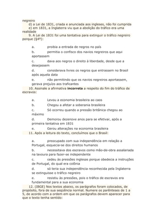 negreiro
d) a Lei de 1831, criada e anunciada aos ingleses, não foi cumprida
e) em 1831, a Inglaterra viu que a abolição do tráfico era uma
realidade
9. A Lei de 1831 foi uma tentativa para extinguir o tráfico negreiro
porque (§4º):
a. proibia a entrada de negros no país
b. permitia o confisco dos navios negreiros que aqui
aportassem
c. dava aos negros o direito à liberdade, desde que a
desejassem
d. considerava livres os negros que entrassem no Brasil
após aquela data
e. não permitindo que os navios negreiros aportassem,
gerava prejuízo aos traficantes
10. Assinale a afirmativa incorreta a respeito do fim do tráfico de
escravos:
a. Levou a economia brasileira ao caos
b. Chegou a afetar a soberania brasileira
c. Só ocorreu quando a pressão britânica chegou ao
máximo
d. Demorou dezenove anos para se efetivar, após a
primeira tentativa em 1831
e. Gerou alterações na economia brasileira
11. Após a leitura do texto, concluímos que o Brasil:
a. preocupado com sua independência em relação a
Portugal, esquecia-se dos direitos humanos
b. necessitava dos escravos como mão-de-obra assalariada
na lavoura para fazer-se independente
c. cedeu às pressões inglesas porque obedecia a instruções
de Portugal, do qual era colônia
d. só teria sua independência reconhecida pela Inglaterra
se extinguisse o tráfico negreiro
e. resistiu às pressões, pois o tráfico de escravos era
fundamental para a sua economia
12. (IBGE) Nos textos abaixo, os parágrafos foram colocados, de
propósito, fora de sua seqüência normal. Numere os parênteses de 1 a
5, de acordo com a ordem em que os parágrafos devem aparecer para
que o texto tenha sentido:
 