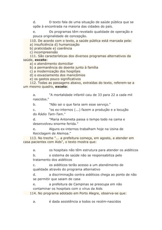 d. O texto fala de uma situação de saúde pública que se
opõe à encontrada na maioria das cidades do país.
e. Os programas têm revelado qualidade de operação e
pouca originalidade de concepção.
110. De acordo com o texto, a saúde pública está marcada pela:
a) insuficiência d) humanização
b) praticidade e) coerência
c) incompreensão
111. São características dos diversos programas alternativos da
saúde, exceto:
a) o atendimento domiciliar
b) a permanência do doente junto à família
c) a modernização dos hospitais
d) o esvaziamento dos manicômios
e) os gastos pouco significativos
112. Todas as passagens abaixo, extraídas do texto, referem-se a
um mesmo quadro, exceto:
a. "A mortalidade infantil caiu de 33 para 22 a cada mil
nascidos."
b. "Não sei o que faria sem esse serviço."
c. "os ex-internos (...) fazem a produção e a locução
do Rádio Tam-Tam."
d. "Maria Antonieta passa o tempo todo na cama e
desenvolveu enorme ferida."
e. Alguns ex-internos trabalham hoje na Usina de
Reciclagem de Alemoa."
113. No trecho "... a prefeitura começa, em agosto, a atender em
casa pacientes com Aids", o texto mostra que:
a. os hospitais não têm estrutura para atender os aidéticos
b. o sistema de saúde não se responsabiliza pelo
tratamento dos aidéticos
c. os aidéticos terão acesso a um atendimento de
qualidade através do programa alternativo
d. a discriminação contra aidéticos chega ao ponto de não
se permitir que saiam de casa
e. a prefeitura de Campinas se preocupa em não
contaminar os hospitais com o vírus da Aids
114. No programa adotado em Porto Alegre, observa-se que:
a. é dada assistência a todos os recém-nascidos
 