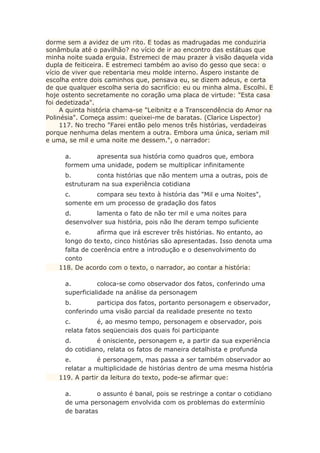 dorme sem a avidez de um rito. E todas as madrugadas me conduziria
sonâmbula até o pavilhão? no vício de ir ao encontro das estátuas que
minha noite suada erguia. Estremeci de mau prazer à visão daquela vida
dupla de feiticeira. E estremeci também ao aviso do gesso que seca: o
vício de viver que rebentaria meu molde interno. Áspero instante de
escolha entre dois caminhos que, pensava eu, se dizem adeus, e certa
de que qualquer escolha seria do sacrifício: eu ou minha alma. Escolhi. E
hoje ostento secretamente no coração uma placa de virtude: "Esta casa
foi dedetizada".
A quinta história chama-se "Leibnitz e a Transcendência do Amor na
Polinésia". Começa assim: queixei-me de baratas. (Clarice Lispector)
117. No trecho "Farei então pelo menos três histórias, verdadeiras
porque nenhuma delas mentem a outra. Embora uma única, seriam mil
e uma, se mil e uma noite me dessem.", o narrador:
a. apresenta sua história como quadros que, embora
formem uma unidade, podem se multiplicar infinitamente
b. conta histórias que não mentem uma a outras, pois de
estruturam na sua experiência cotidiana
c. compara seu texto à história das "Mil e uma Noites",
somente em um processo de gradação dos fatos
d. lamenta o fato de não ter mil e uma noites para
desenvolver sua história, pois não lhe deram tempo suficiente
e. afirma que irá escrever três histórias. No entanto, ao
longo do texto, cinco histórias são apresentadas. Isso denota uma
falta de coerência entre a introdução e o desenvolvimento do
conto
118. De acordo com o texto, o narrador, ao contar a história:
a. coloca-se como observador dos fatos, conferindo uma
superficialidade na análise da personagem
b. participa dos fatos, portanto personagem e observador,
conferindo uma visão parcial da realidade presente no texto
c. é, ao mesmo tempo, personagem e observador, pois
relata fatos seqüenciais dos quais foi participante
d. é onisciente, personagem e, a partir da sua experiência
do cotidiano, relata os fatos de maneira detalhista e profunda
e. é personagem, mas passa a ser também observador ao
relatar a multiplicidade de histórias dentro de uma mesma história
119. A partir da leitura do texto, pode-se afirmar que:
a. o assunto é banal, pois se restringe a contar o cotidiano
de uma personagem envolvida com os problemas do extermínio
de baratas
 