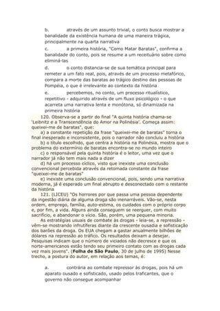 b. através de um assunto trivial, o conto busca mostrar a
banalidade da existência humana de uma maneira trágica,
principalmente na quarta narrativa
c. a primeira história, "Como Matar Baratas", confirma a
banalidade do conto, pois se resume a um receituário sobre como
eliminá-las
d. o conto distancia-se de sua temática principal para
remeter a um fato real, pois, através de um processo metafórico,
compara a morte das baratas ao trágico destino das pessoas de
Pompéia, o que é irrelevante ao contexto da história
e. percebemos, no conto, um processo ritualístico,
repetitivo - adquirido através de um fluxo psicológico - o que
acarreta uma narrativa lenta e monótona, só dinamizada na
primeira história
120. Observa-se a partir do final "A quinta história chama-se
‘Leibnitz e a Transcendência do Amor na Polinésia’. Começa assim:
queixei-me de baratas", que:
a) a constante repetição da frase "queixei-me de baratas" torna o
final inesperado e inconsistente, pois o narrador não concluiu a história
b) o título escolhido, que centra a história na Polinésia, mostra que o
problema do extermínio de baratas encontra-se no mundo inteiro
c) o responsável pela quinta história é o leitor, uma vez que o
narrador já não tem mais nada a dizer
d) há um processo cíclico, visto que inexiste uma conclusão
convencional percebida através da retomada constante da frase
"queixei-me de baratas"
e) inexiste uma conclusão convencional, pois, sendo uma narrativa
moderna, já é esperado um final abrupto e desconectado com o restante
da história
121. (LICEU) "Os horrores por que passa uma pessoa dependente
da ingestão diária de alguma droga são inenarráveis. Vão-se, nesta
ordem, emprego, família, auto-estima, os cuidados com o próprio corpo
e, por fim, a vida. Alguns ainda conseguem se reerguer, com muito
sacrifício, e abandonar o vício. São, porém, uma pequena minoria.
As estratégias usuais de combate às drogas - leia-se, a repressão -
vêm-se mostrando infrutíferas diante da crescente ousadia e sofisticação
dos barões da droga. Os EUA chegam a gastar anualmente bilhões de
dólares na repressão ao tráfico. Os resultados deixam a desejar.
Pesquisas indicam que o número de viciados não decresce e que os
norte-americanos estão tendo seu primeiro contato com as drogas cada
vez mais jovens". (Folha de São Paulo, 30 de julho de 1995) Nesse
trecho, a postura do autor, em relação aos temas, é:
a. contrária ao combate repressor às drogas, pois há um
aparato ousado e sofisticado, usado pelos traficantes, que o
governo não consegue acompanhar
 